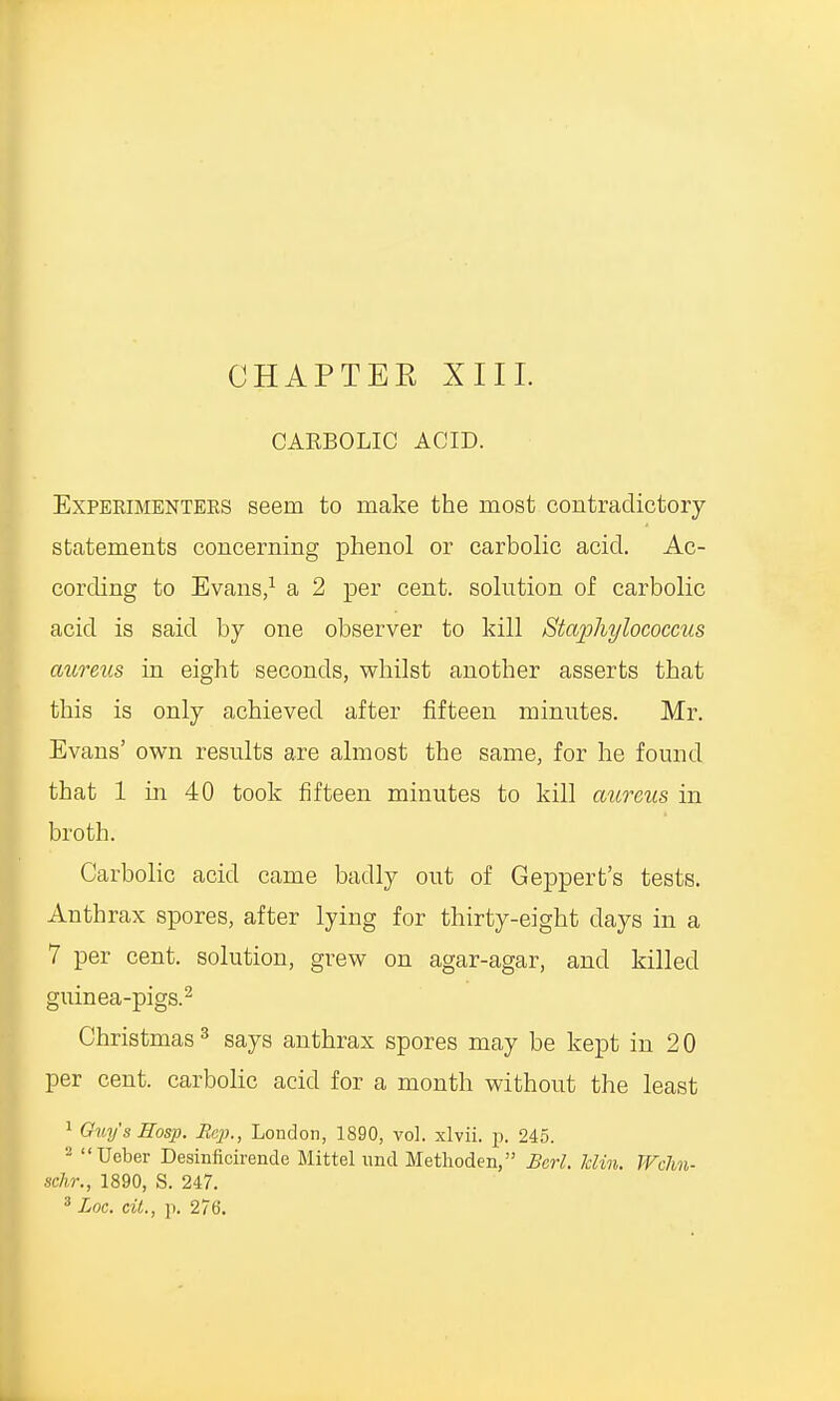 CHAPTEE XIII. CABBOLIC ACID. Expeeimentees seem to make the most contradictory statements concerning phenol or carbolic acid. Ac- cording to Evans,1 a 2 per cent, solution of carbolic acid is said by one observer to kill Staphylococcus aureus in eight seconds, whilst another asserts that this is only achieved after fifteen minutes. Mr. Evans' own results are almost the same, for he found that 1 hi 40 took fifteen minutes to kill aureus in broth. Carbolic acid came badly out of Geppert's tests. Anthrax spores, after lying for thirty-eight days in a 7 per cent, solution, grew on agar-agar, and killed guinea-pigs.2 Christmas3 says anthrax spores may be kept in 20 per cent, carbolic acid for a month without the least 1 Guy's Eosp. Rep., London, 1890, vol. xlvii. p. 245. '2 Ueber Desinficirende Mittel und Metlioden, Bcrl. him. JVcJm- schr., 1890, S. 247.
