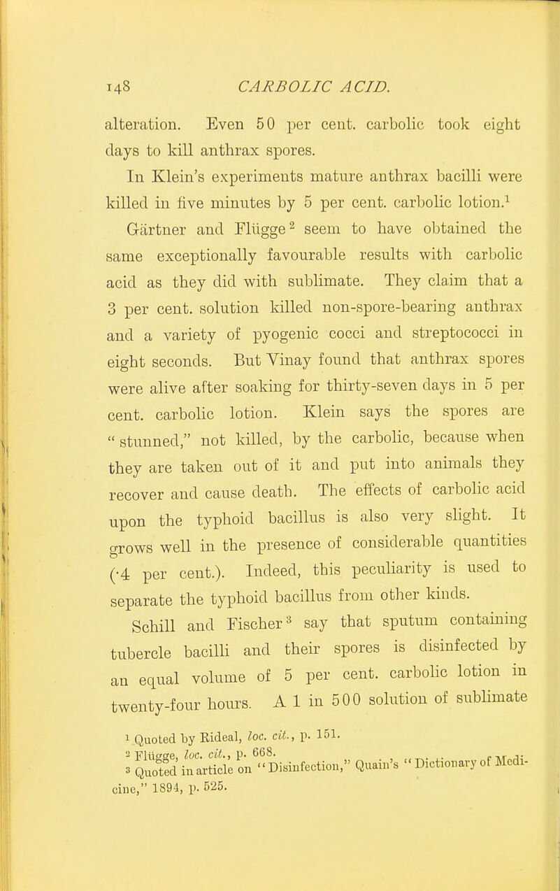 alteration. Even 50 per cent, carbolic took eight days to kill anthrax spores. In Klein's experiments mature anthrax bacilli were killed in five minutes by 5 per cent, carbolic lotion.1 Gartner and Fliigge2 seem to have obtained the same exceptionally favourable results with carbolic acid as they did with sublimate. They claim that a 3 per cent, solution killed non-spore-bearing anthrax and a variety of pyogenic cocci and streptococci in eight seconds. But Yinay found that anthrax spores were alive after soaking for thirty-seven days in 5 per cent, carbolic lotion. Klein says the spores are  stunned, not killed, by the carbolic, because when they are taken out of it and put into animals they recover and cause death. The effects of carbolic acid upon the typhoid bacillus is also very slight. It grows well in the presence of considerable quantities (•4 per cent.). Indeed, this peculiarity is used to separate the typhoid bacillus from other kinds. Schill and Fischer3 say that sputum containing tubercle bacilli and their spores is disinfected by an equal volume of 5 per cent, carbolic lotion in twenty-four hours. A 1 in 500 solution of sublimate 1 Quoted by Rideal, loc. cit., p. 151. cine, 1894, p. 525.