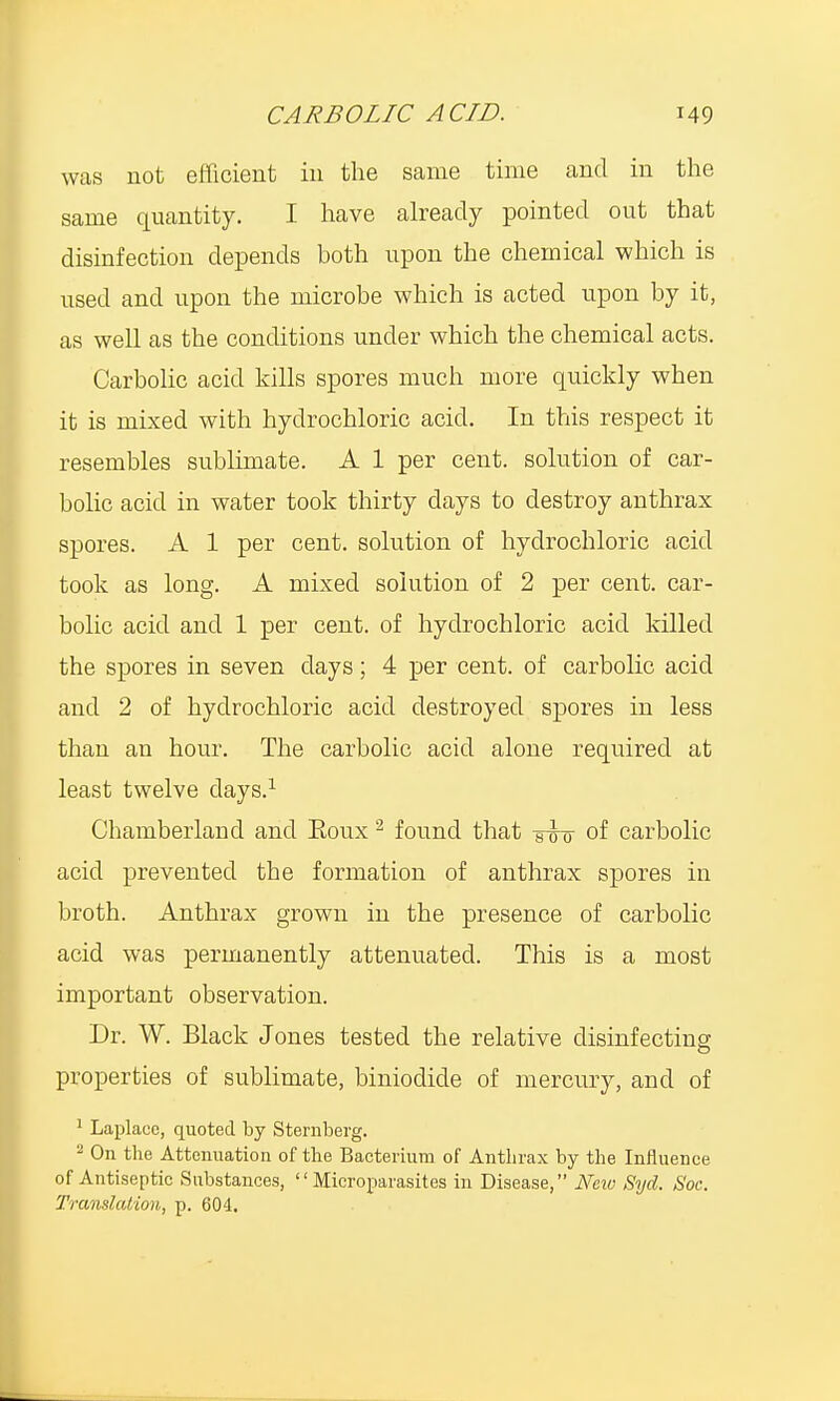 was not efficient in the same time and in the same quantity. I have already pointed out that disinfection depends both upon the chemical which is used and upon the microbe which is acted upon by it, as well as the conditions under which the chemical acts. Carbolic acid kills spores much more quickly when it is mixed with hydrochloric acicl. In this respect it resembles sublimate. A 1 per cent, solution of car- bolic acid in water took thirty days to destroy anthrax spores. A 1 per cent, solution of hydrochloric acid took as long. A mixed solution of 2 per cent, car- bolic acid and 1 per cent, of hydrochloric acid killed the spores in seven days; 4 per cent, of carbolic acid and 2 of hydrochloric acid destroyed spores in less than an hour. The carbolic acid alone required at least twelve days.1 Chamberland and Eoux2 found that -giro- of carbolic acid prevented tbe formation of anthrax spores in broth. Anthrax grown in the presence of carbolic acid was permanently attenuated. This is a most important observation. Dr. W. Black Jones tested the relative disinfecting properties of sublimate, biniodide of mercury, and of 1 Laplace, quoted by Sternberg. 2 On the Attenuation of the Bacterium of Anthrax by the Influence of Antiseptic Substances,  Microparasites in Disease, New Syd. Soc. Translation,, p. 604.