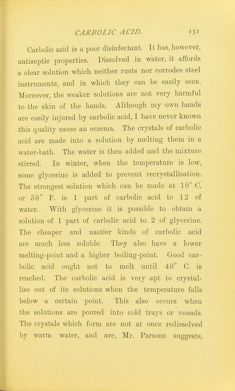 Carbolic acid is a poor disinfectant. It has, however, antiseptic properties. Dissolved in water, it affords a clear solution which neither rusts nor corrodes steel instruments, and in which they can be easily seen. Moreover, the weaker solutions are not very harmful to the skin of the hands. Although my own hands are easily injured by carbolic acid, I have never known this quality cause an eczema. The crystals of carbolic acid are made into a solution by melting them in a water-bath. The water is then added and the mixture stirred. In winter, when the temperature is low, some glycerine is added to prevent recrystallisation. The strongest solution which can be made at 10° C. or 50° F. is 1 part of carbolic acid to 12 of water. With glycerine it is possible to obtain a solution of 1 part of carbolic acid to 2 of glycerine. The cheaper and nastier kinds of carbolic acid are much less soluble. They also have a lower melting-point and a higher boiling-point. Good car- bolic acid ought not to melt until 40° C. is reached. The carbolic acid is very apt to crystal- lise out of its solutions when the temperature falls below a certain point. This also occurs when the solutions are poured into cold trays or vessels. The crystals which form are not at once redissolved by warm water, and are, Mr. Parsons suggests,
