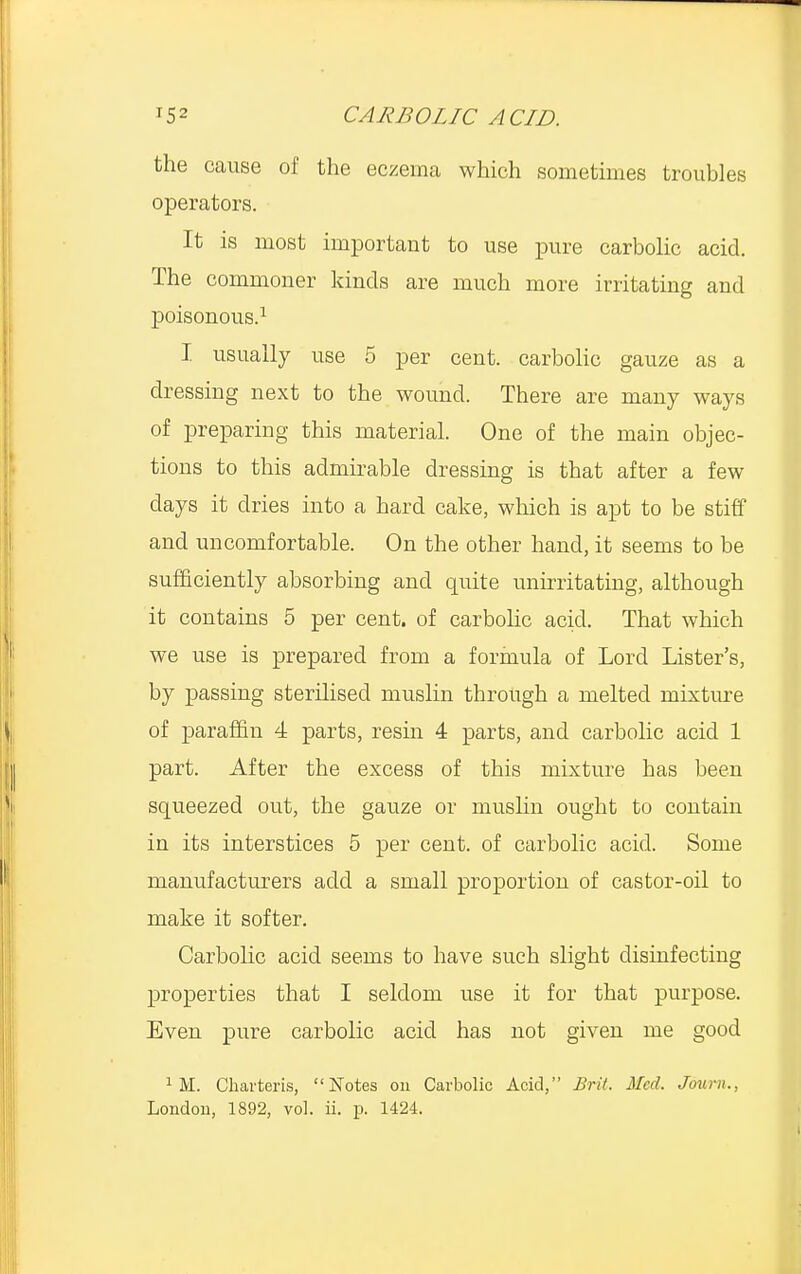 the cause of the eczema which sometimes troubles operators. It is most important to use pure carbolic acid. The commoner kinds are much more irritating and poisonous.1 I usually use 5 per cent, carbolic gauze as a dressing next to the wound. There are many ways of preparing this material. One of the main objec- tions to this admirable dressing is that after a few days it dries into a hard cake, which is apt to be stiff and uncomfortable. On the other hand, it seems to be sufficiently absorbing and quite unirritating, although it contains 5 per cent, of carbolic acid. That which we use is prepared from a formula of Lord Lister's, by passing sterilised muslin through a melted mixture of paraffin 4 parts, resin 4 parts, and carbolic acid 1 part. After the excess of this mixture has been squeezed out, the gauze or muslin ought to contain in its interstices 5 per cent, of carbolic acid. Some manufacturers add a small proportion of castor-oil to make it softer. Carbolic acid seems to have such slight disinfecting properties that I seldom use it for that purpose. Even pure carbolic acid has not given me good 1 M. Charteris, Notes on Carbolic Acid, Brit. Med. Joum..