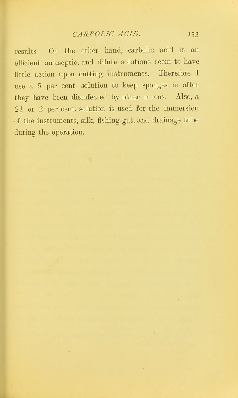 results. On the other hand, carbolic acid is an efficient antiseptic, and dilute solutions seem to have little action upon cutting instruments. Therefore I use a 5 per cent, solution to keep sponges in after they have been disinfected by other means. Also, a 2 \ or 2 per cent, solution is used for the immersion of the instruments, silk, fishing-gut, and drainage tube during the operation.