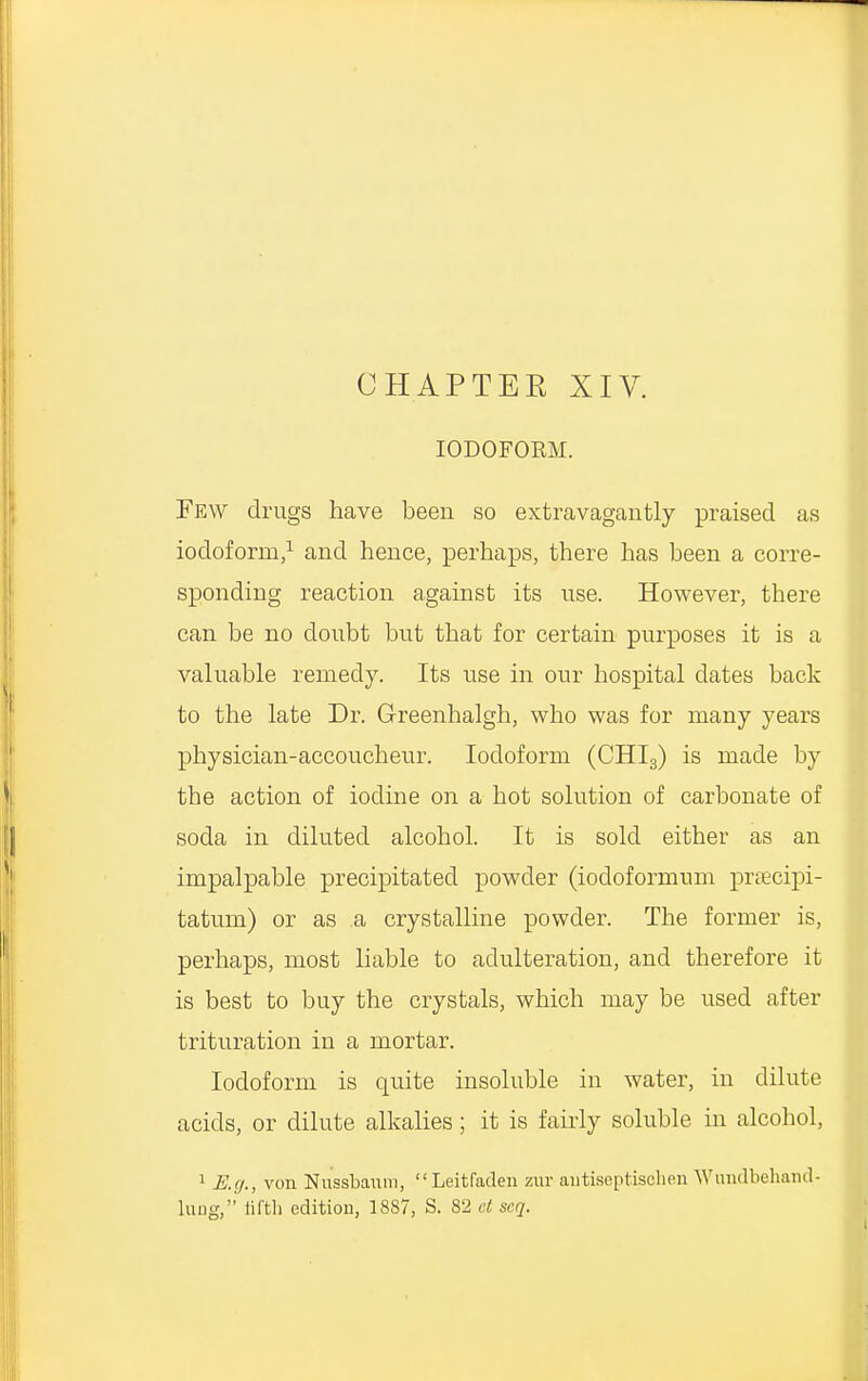 CHAPTER XIV. IODOFORM. Few drugs have been so extravagantly praised as iodoform,1 and hence, perhaps, there has been a corre- sponding reaction against its use. However, there can be no doubt but that for certain purposes it is a valuable remedy. Its use in our hospital dates back to the late Dr. Greenhalgh, who was for many years physician-accoucheur. Iodoform (CHI3) is made by tbe action of iodine on a hot solution of carbonate of soda in diluted alcohol. It is sold either as an impalpable precipitated powder (iocloformum praecipi- tatum) or as a crystalline powder. The former is, perhaps, most liable to adulteration, and therefore it is best to buy the crystals, which may be used after trituration in a mortar. Iodoform is quite insoluble in water, in dilute acids, or dilute alkalies; it is fairly soluble in alcohol, 1 E.g., von Nussbanm,  Leitfaden zur autiseptisohen Wundbehand- lung, fifth edition, 1887, S. 82 ct scq.