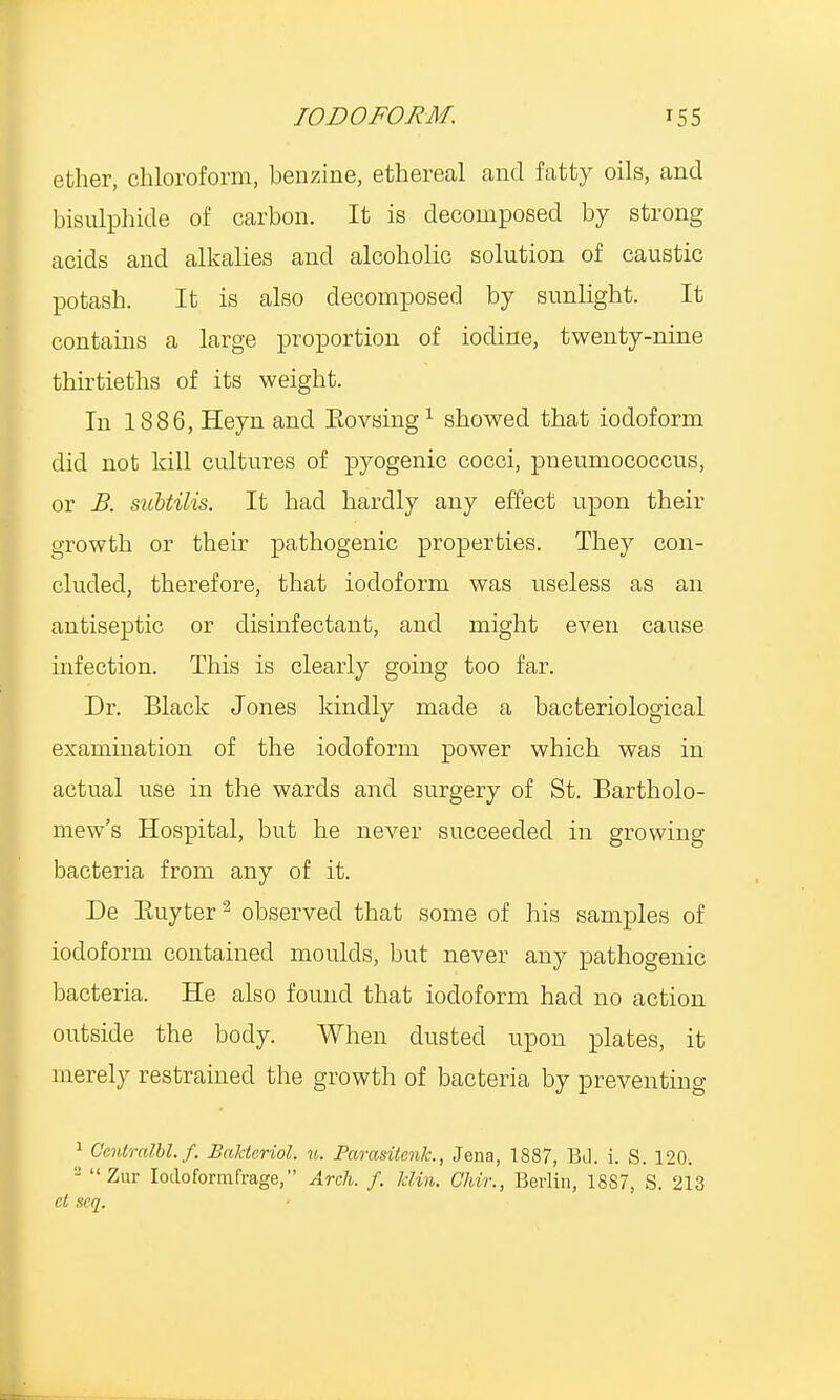 ether, chloroform, benzine, ethereal and fatty oils, and bisulphide of carbon. It is decomposed by strong acids and alkalies and alcoholic solution of caustic potash. It is also decomposed by sunlight. It contains a large proportion of iodine, twenty-nine thirtieths of its weight. In 1886, Heyn and Kovsing1 showed that iodoform did not kill cultures of pyogenic cocci, pneumococcus, or B. subtilis. It had hardly any effect upon their growth or their pathogenic properties. They con- cluded, therefore, that iodoform was useless as an antiseptic or disinfectant, and might even cause infection. This is clearly going too far. Dr. Black Jones kindly made a bacteriological examination of the iodoform power which was in actual use in the wards and surgery of St. Bartholo- mew's Hospital, but he never succeeded in growing bacteria from any of it. De Buyter2 observed that some of his samples of iodoform contained moulds, but never any pathogenic bacteria. He also found that iodoform had no action outside the body. When dusted upon plates, it merely restrained the growth of bacteria by preventing 1 Oentralbl.f. Bakteriol. u. Parasitcnk., Jena, 1887, Bd. i. S. 120. 2 Zur Iodo form (rage, Arch. f. Bin. Chir., Berlin, 18S7, S. 213 ct scq.