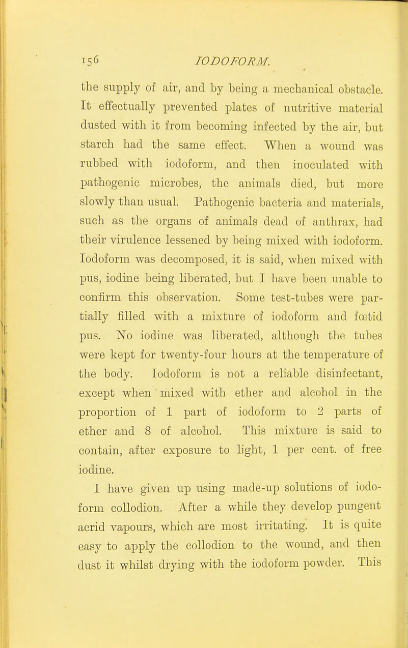 the supply of air, and by being a mechanical obstacle. It effectually prevented plates of nutritive material dusted with it from becoming infected by the air, but starch had the same effect. When a wound was rubbed with iodoform, and then inoculated with pathogenic microbes, the animals died, but more slowly than usual. Pathogenic bacteria and materials, such as the organs of animals dead of anthrax, had their virulence lessened by being mixed with iodoform. Iodoform was decomposed, it is said, when mixed with pus, iodine being liberated, but I have been unable to confirm this observation. Some test-tubes were par- tially filled with a mixture of iodoform and foetid pus. No iodine was liberated, although the tubes were kept for twenty-four hours at the temperature of the body. Iodoform is not a reliable disinfectant, except when mixed with ether and alcohol in the proportion of 1 part of iodoform to 2 parts of ether and 8 of alcohol. This mixture is said to contain, after exposure to light, 1 per cent, of free iodine. I have given up using made-up solutions of iodo- form collodion. After a while they develop pungent acrid vapours, which are most irritating. It is quite easy to apply the collodion to the wound, and then dust it whilst drying with the iodoform powder. This