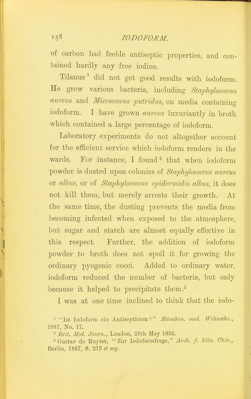 of carbon had feeble antiseptic properties, and con- tained hardly any free iodine. Tilanus1 did not get good results with iodoform. He grew various bacteria, including Staphylococcus aureus, and Micrococcus putridus, on media containing iodoform. I have grown aureus luxuriantly in broth which contained a large percentage of iodoform. Laboratory experiments do not altogether account for the efficient service which iodoform renders in the wards. For instance, I found2 that when iodoform powder is dusted upon colonies of Staphylococcus aureus or albns, or of Staphylococcus cpidermidis alius, it does not kill them, but merely arrests their growth. At the same time, the dusting prevents the media from becoming infected when exposed to the atmosphere, but sugar and starch are almost equally effective in this respect. Further, the addition of iodoform powder to broth does not spoil it for growing the ordinary pyogenic cocci. Added to ordinary water, iodoform reduced the number of bacteria, but only because it helped to precipitate them.3 I was at one time inclined to think that the iodo- 1 1st Iodoform ein Antisepticum ? Milnchen. med. JVchnschr., 1887, No. 17. - Brit. Med. Joum., London, 28th May 1892. 3Gustav de Ruyter, Zur Iodoformfrage, Arch. f. klin. Chir.,
