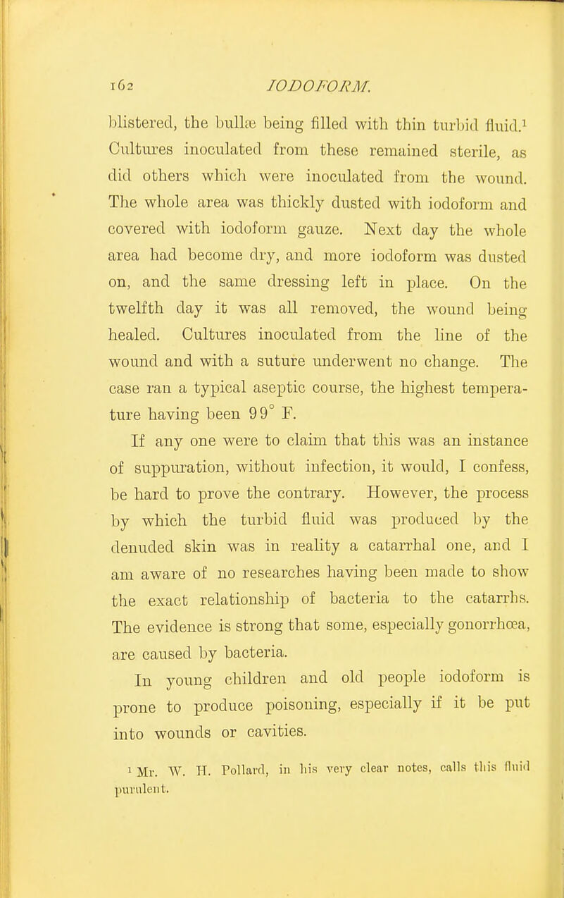 blistered, the bullae being filled with thin turbid fluid.1 Cultures inoculated from these remained sterile, as did others which were inoculated from the wound. The whole area was thickly dusted with iodoform and covered with iodoform gauze. Next day the whole area had become dry, and more iodoform was dusted on, and the same dressing left in place. On the twelfth day it was all removed, the wound being healed. Cultures inoculated from the line of the wound and with a suture underwent no change. The case ran a typical aseptic course, the highest tempera- ture having been 99° F. If any one were to claim that this was an instance of suppuration, without infection, it would, I confess, be hard to prove the contrary. However, the process by which the turbid fluid was produced by the denuded skin was in reality a catarrhal one, and I am aware of no researches having been made to show the exact relationship of bacteria to the catarrhs. The evidence is strong that some, especially gonorrhoea, are caused by bacteria. In young children and old people iodoform is prone to produce poisoning, especially if it be put into wounds or cavities. 1 Mr. W. H. Pollard, in his very clear notes, calls tliis fluid purulent.