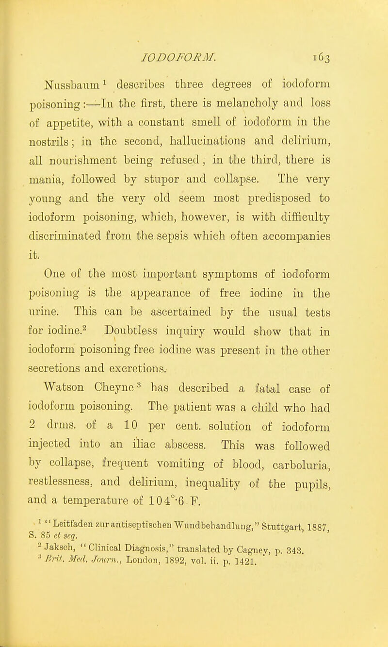 Nussbaum1 describes three degrees of iodoform poisoning:—In the first, there is melancholy and loss of appetite, with a constant smell of iodoform in the nostrils; in the second, hallucinations and delirium, all nourishment being refused, in the third, there is mania, followed by stupor and collapse. The very young and the very old seem most predisposed to iodoform poisoning, which, however, is with difficulty discriminated from the sepsis which often accompanies it. One of the most important symptoms of iodoform poisoning is the appearance of free iodine in the urine. This can be ascertained by the usual tests for iodine.2 Doubtless inquiry would show that in iodoform poisoning free iodine was present in the other secretions and excretions. Watson Cheyne3 has described a fatal case of iodoform poisoning. The patient was a child who had 2 drms. of a 10 per cent, solution of iodoform injected into an iliac abscess. This was followed by collapse, frequent vomiting of blood, carboluria, restlessness, and delirium, inequality of the pupils, and a temperature of 104°-6 F. 1  Leitf'aden zur antiseptischen Wundbehandlung, Stuttgart, 1887, S. 85 el seq. 2 Jaksch, Clinical Diagnosis, translated by Cagney, p. 343. :! Brit. Med, Jown., London, 1892, vol. ii. p. 1421.