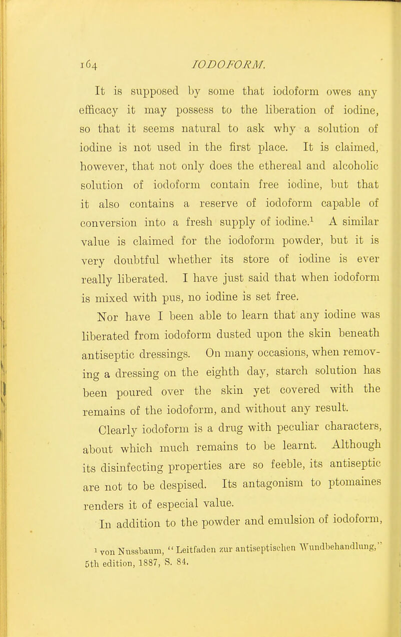 It is supposed by some that iodoform owes any efficacy it may possess to the liberation of iodine, so that it seems natural to ask why a solution of iodine is not used in the first place. It is claimed, however, that not only does the ethereal and alcoholic solution of iodoform contain free iodine, but that it also contains a reserve of iodoform capable of conversion into a fresh supply of iodine.1 A similar value is claimed for the iodoform powder, but it is very doubtful whether its store of iodine is ever really liberated. I have just said that when iodoform is mixed with pus, no iodine is set free. Nor have I been able to learn that any iodine was liberated from iodoform dusted upon the skin beneath antiseptic dressings. On many occasions, when remov- ing a dressing on the eighth day, starch solution has been poured over the skin yet covered with the remains of the iodoform, and without any result. Clearly iodoform is a drug with peculiar characters, about which much remains to be learnt. Although its disinfecting properties are so feeble, its antiseptic are not to be despised. Its antagonism to ptomaines renders it of especial value. In addition to the powder and emulsion of iodoform, 1 von Ntissbaiun,  Leitfaden zur antiseptiselien Wundbehandlung, 5th edition, 1887, S. 84.