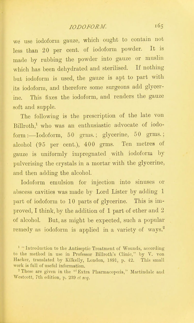 we use iodoform gauze, which ought to contain not less than 20 per cent, of iodoform powder. It is made by rubbing the powder into gauze or muslin which has been dehydrated and sterilised. If nothing but iodoform is used, the gauze is apt to part with its iodoform, and therefore some surgeons add glycer- ine. This fixes the iodoform, and renders the gauze soft and supple. The following is the prescription of the late von Billroth,1 who was an enthusiastic advocate of iodo- form :—Iodoform, 5 0 grins.; glycerine, 5 0 grins.; alcohol (95 per cent.), 400 grms. Ten metres of gauze is uniformly impregnated with iodoform by pulverising the crystals in a mortar with the glycerine, and then adding the alcohol. Iodoform emulsion for injection into sinuses or abscess cavities was made by Lord Lister by adding 1 part of iodoform to 10 parts of glycerine. This is im- proved, I think, by the addition of 1 part of ether and 2 of alcohol. But, as might be expected, such a popular remedy as iodoform is applied in a variety of ways.2 1  Introduction to the Antiseptic Treatment of Wounds, according to the method in use in Professor Billroth's Clinic, by V. von Hacker, translated by Kilkelly, London, 1891, p. 42. This small work is full of useful information. 2 These are given in the Extra Pharmacopoeia, Martindalc and Wcstcott, 7th edition, p. 230 cl scq.