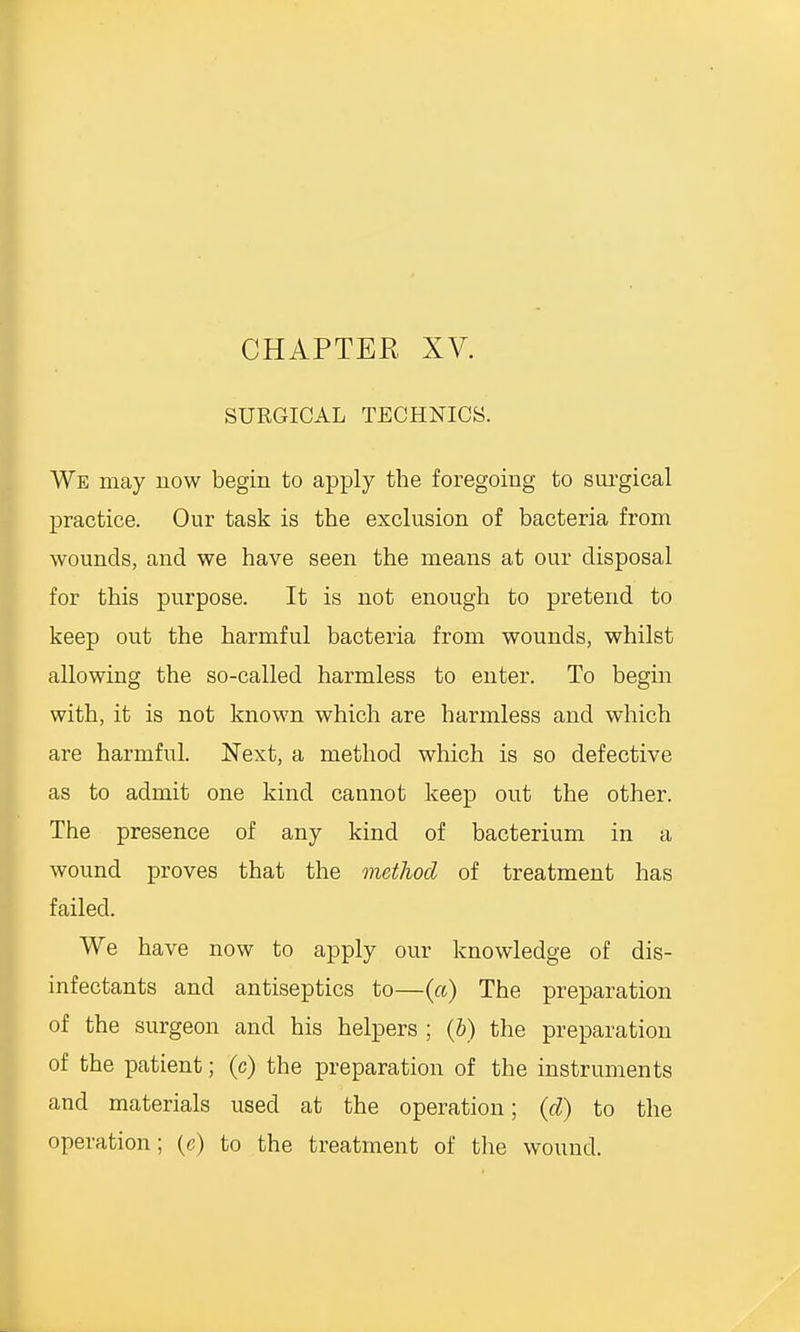 SURGICAL TECHNICS. We may now begin to apply the foregoing to surgical practice. Our task is the exclusion of bacteria from wounds, and we have seen the means at our disposal for this purpose. It is not enough to pretend to keep out the harmful bacteria from wounds, whilst allowing the so-called harmless to enter. To begin with, it is not known which are harmless and which are harmful. Next, a method which is so defective as to admit one kind cannot keep out the other. The presence of any kind of bacterium in a wound proves that the method of treatment has failed. We have now to apply our knowledge of dis- infectants and antiseptics to—(a) The preparation of the surgeon and his helpers ; (6) the preparation of the patient; (c) the preparation of the instruments and materials used at the operation; (d) to the operation; (c) to the treatment of the wound.