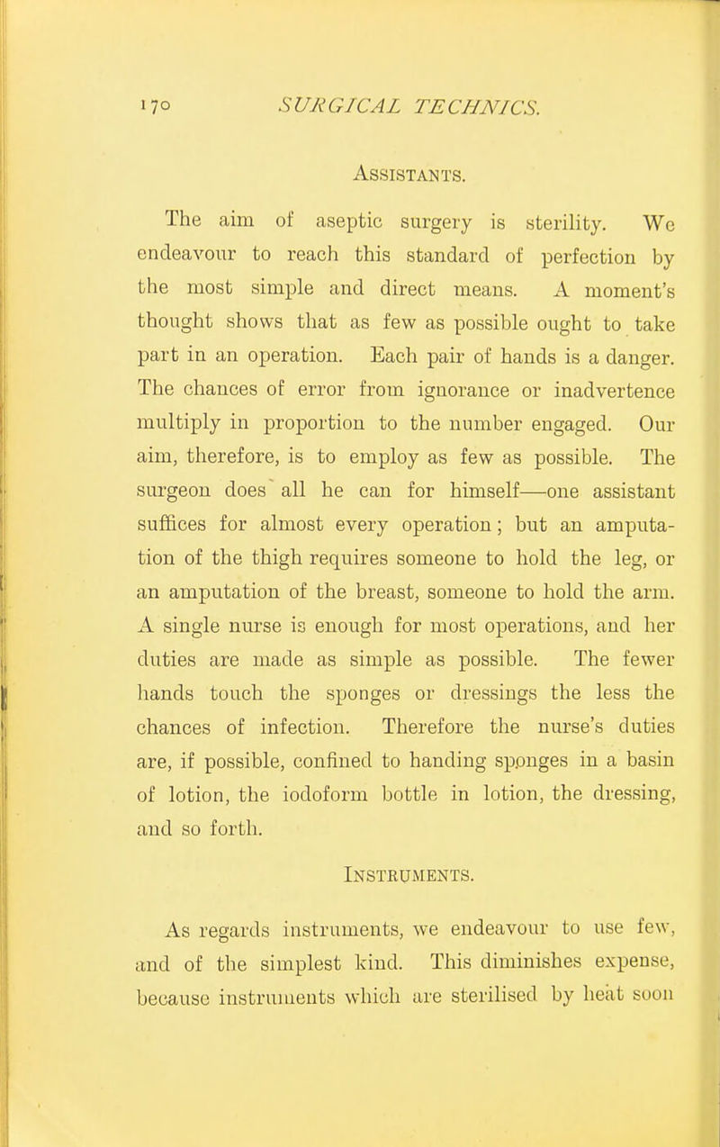 Assistants. The aim of aseptic surgery is sterility. We endeavour to reach this standard of perfection by the most simple and direct means. A moment's thought shows that as few as possible ought to take part in an operation. Each pair of hands is a danger. The chances of error from ignorance or inadvertence multiply in proportion to the number engaged. Our aim, therefore, is to employ as few as possible. The surgeon does~ all he can for himself—one assistant suffices for almost every operation; but an amputa- tion of the thigh requires someone to hold the leg, or an amputation of the breast, someone to hold the arm. A single nurse is enough for most operations, and her duties are made as simple as possible. The fewer hands touch the sponges or dressings the less the chances of infection. Therefore the nurse's duties are, if possible, confined to handing sponges in a basin of lotion, the iodoform bottle in lotion, the dressing, and so forth. Instruments. As regards instruments, we endeavour to use few, and of the simplest kind. This diminishes expense, because instruments which are sterilised by heat soon