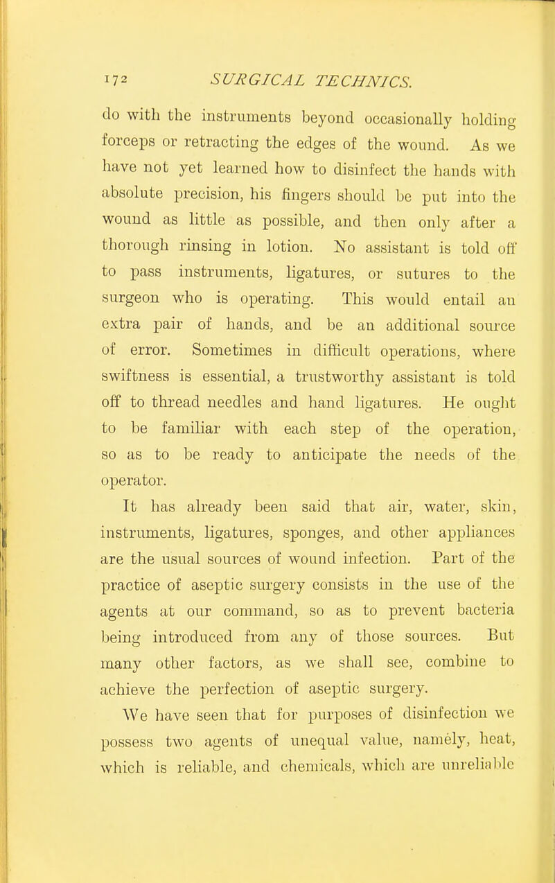 do with the instruments beyond occasionally holding forceps or retracting the edges of the wound. As we have not yet learned how to disinfect the hands with absolute precision, his fingers should be put into the wound as little as possible, and then only after a thorough rinsing in lotion. No assistant is told off to pass instruments, ligatures, or sutures to the surgeon who is operating. This would entail an extra pair of hands, and be an additional source of error. Sometimes in difficult operations, where swiftness is essential, a trustworthy assistant is told off to thread needles and hand ligatures. He ought to be familiar with each step of the operation, so as to be ready to anticipate the needs of the operator. It has already been said that air, water, skin, instruments, ligatures, sponges, and other appliances are the usual sources of wound infection. Part of the practice of aseptic surgery consists in the use of the agents at our command, so as to prevent bacteria being introduced from any of those sources. But many other factors, as we shall see, combine to achieve the perfection of aseptic surgery. We have seen that for purposes of disinfection we possess two agents of unequal value, namely, heal, which is reliable, and chemicals, which are unreliable