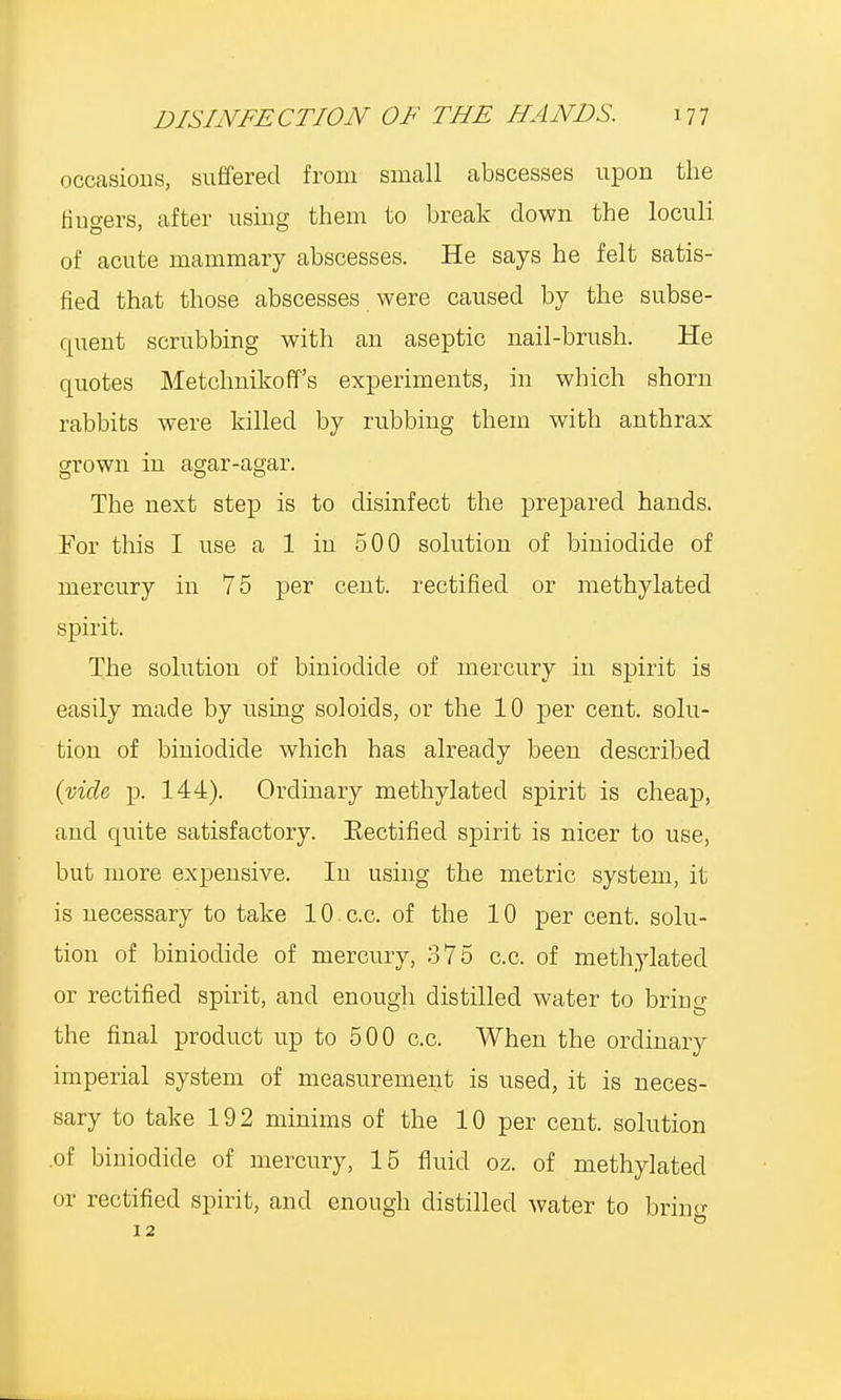 occasions, suffered from small abscesses upon the fingers, after using them to break clown the loculi of acute mammary abscesses. He says he felt satis- fied that those abscesses were caused by the subse- quent scrubbing with an aseptic nail-brush. He quotes Metchnikoff's experiments, in which shorn rabbits were killed by rubbing them with anthrax grown in agar-agar. The next step is to disinfect the prejmred hands. For this I use a 1 in 500 solution of biniodide of mercury in 75 per cent, rectified or methylated spirit. The solution of biniodide of mercury in spirit is easily made by using soloids, or the 10 per cent, solu- tion of biniodide which has already been described (vide p. 144). Ordinary methylated spirit is cheap, and quite satisfactory. Eectified spirit is nicer to use, but more expensive. In using the metric system, it is necessary to take 10 c.c. of the 10 per cent, solu- tion of biniodide of mercury, 375 c.c, of methylated or rectified spirit, and enough distilled water to bring the final product up to 500 c.c. When the ordinary imperial system of measurement is used, it is neces- sary to take 192 minims of the 10 per cent, solution .of biniodide of mercury, 15 fluid oz. of methylated or rectified spirit, and enough distilled water to brino- 12