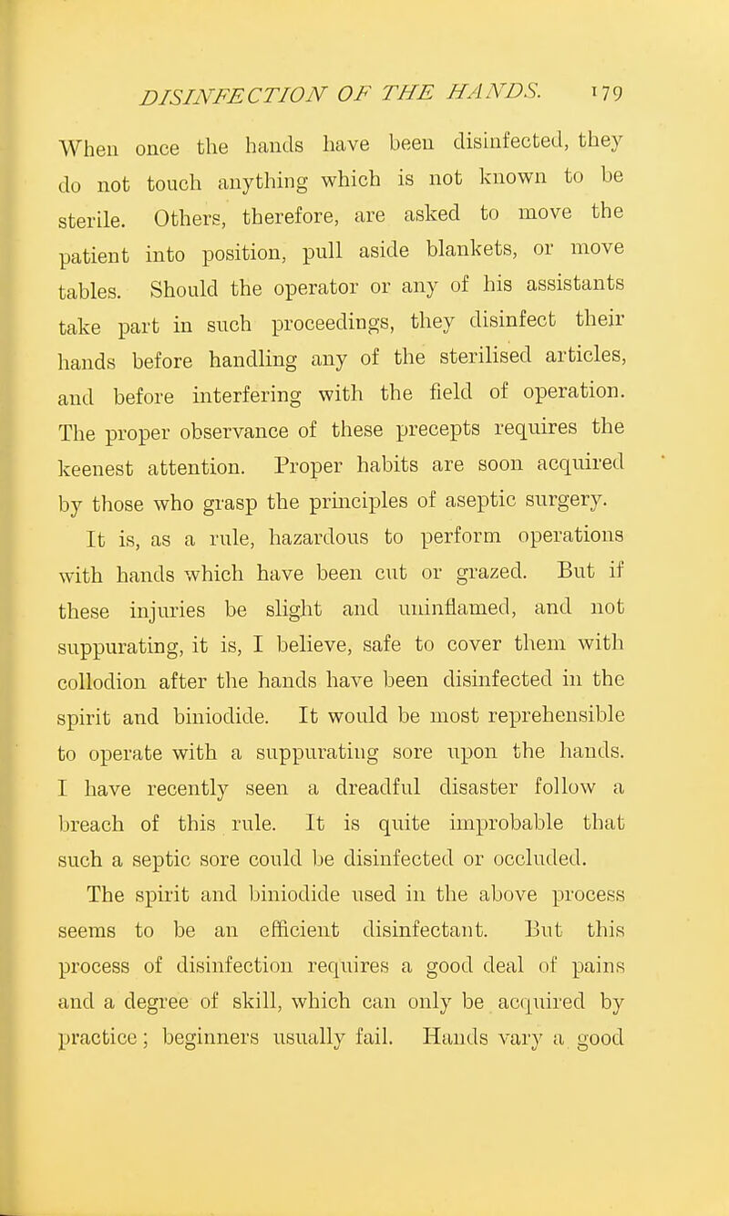 When once the hands have been disinfected, they do not touch anything which is not known to be sterile. Others, therefore, are asked to move the patient into position, pull aside blankets, or move tables. Should the operator or any of his assistants take part in such proceedings, they disinfect their hands before handling any of the sterilised articles, and before interfering with the field of operation. The proper observance of these precepts requires the keenest attention. Proper habits are soon acquired by those who grasp the principles of aseptic surgery. It is, as a rule, hazardous to perform operations with hands which have been cut or grazed. But if these injuries be slight and uninflamecl, and not suppurating, it is, I believe, safe to cover them with collodion after the hands have been disinfected in the spirit and biniodide. It would be most reprehensible to operate with a suppurating sore upon the hands. I have recently seen a dreadful disaster follow a breach of this rule. It is quite improbable that such a septic sore could be disinfected or occluded. The spirit and biniodide used in the above process seems to be an efficient disinfectant. But this process of disinfection requires a good deal of pains and a degree of skill, which can only be acquired by practice; beginners usually fail. Hands vary a good