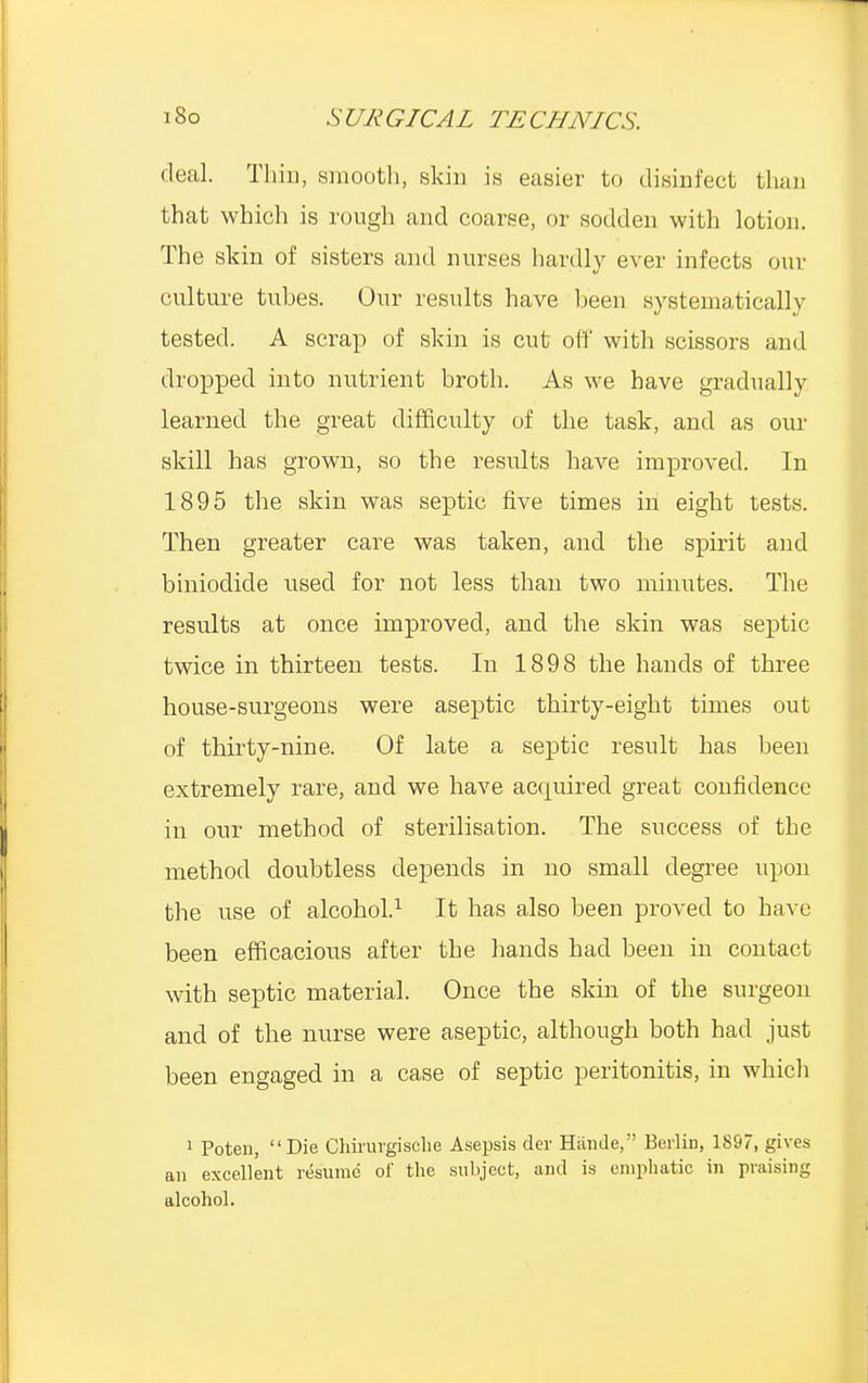 deal. Thiii, smooth, skin is easier to disinfect than that which is rough and coarse, or sodden with lotion. The skin of sisters and nurses hardly ever infects our culture tuhes. Our results have been systematically tested. A scrap of skin is cut oft' with scissors and dropped into nutrient broth. As we have gradually learned the great difficulty of the task, and as our skill has grown, so the results have improved. In 1895 the skin was septic five times in eight tests. Then greater care was taken, and the spirit and biniodide used for not less than two minutes. The results at once improved, and the skin was septic twice in thirteen tests. In 1898 the hands of three house-surgeons were aseptic thirty-eight times out of thirty-nine. Of late a septic result has been extremely rare, and we have acquired great confidence in our method of sterilisation. The success of the method doubtless depends in no small degree upon the use of alcohol.1 It has also been proved to have been efficacious after the hands had been in contact with septic material. Once the skin of the surgeon and of the nurse were aseptic, although both had just been engaged in a case of septic peritonitis, in which 1 Poten, Die Chirurgische Asepsis der Hiinde, Berlin, 1897, gives an excellent resume of the subject, and is emphatic in praising alcohol.