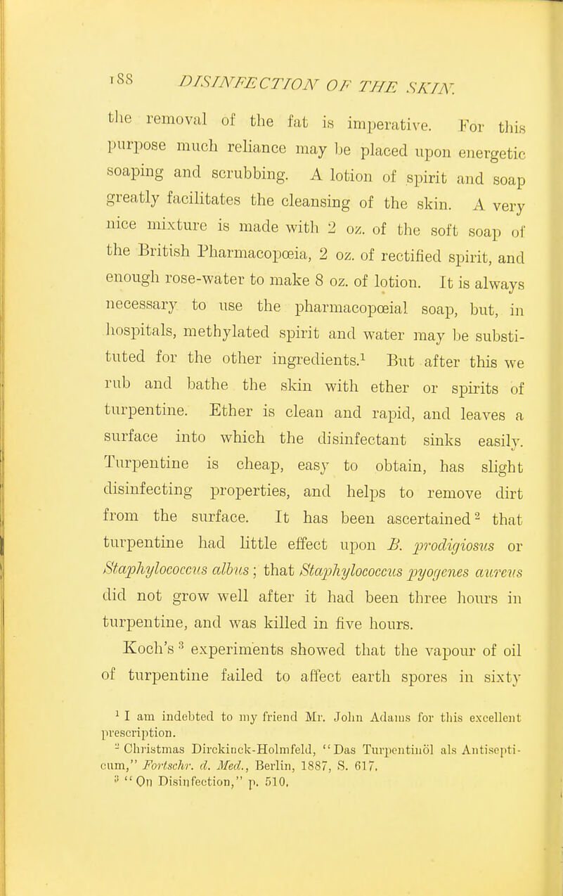 the removal of the fat is imperative. For this purpose much reliance may be placed upon energetic soaping and scrubbing. A lotion of spirit and soap greatly facilitates the cleansing of the skin. A very nice mixture is made with 2 oz. of the soft soap of the British Pharmacopoeia, 2 oz. of rectified spirit, and enough rose-water to make 8 oz. of lotion. It is always necessary to use the pharmacopoeial soap, but, in hospitals, methylated spirit and water may be substi- tuted for the other ingredients.1 But after this we rub and bathe the skin with ether or spirits of turpentine. Ether is clean and rapid, and leaves a surface into which the disinfectant sinks easily. Turpentine is cheap, easy to obtain, has slight disinfecting properties, and helps to remove dirt from the surface. It has been ascertained2 that turpentine had little effect upon B. procligiosus or Staphylococcus albus; that Staphylococcus pyogenes aureus did not grow well after it had been three hours in turpentine, and was killed in five hours. Koch's3 experiments showed that the vapour of oil of turpentine failed to affect earth spores in sixty 1 I am indebted to my Mend Mr. John Adams for this excellent prescription. -Christmas Dirckinck-Holmfeld, Das Tnrpentinol als Antisepti- cum, Fortschr. d. Med., Berlin, 1887, S. 617, ;'  On Disinfection, p. 510,