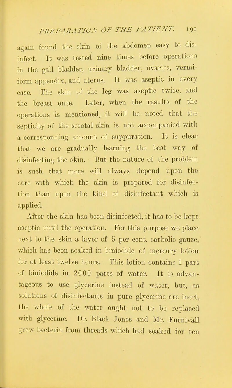 asain found the skin of the abdomen easy to dis- infect. It was tested nine times before operations in the gall bladder, urinary bladder, ovaries, vermi- form appendix, and uterus. It was aseptic in every case. The skin of the leg was aseptic twice, and the breast once. Later, when the results of the operations is mentioned, it will be noted that the septicity of the scrotal skin is not accompanied with a corresponding amount of suppuration. It is clear that we are gradually learning the best way of disinfecting the skin. But the nature of the problem is such that more will always depend upon the care with which the skin is prepared for disinfec- tion than upon the kind of disinfectant which is applied. After the skin has been disinfected, it has to be kept aseptic until the operation. Tor this purpose we place next to the skin a layer of 5 per cent, carbolic gauze, which has been soaked in biniodide of mercury lotion for at least twelve hours. This lotion contains 1 part of biniodide in 2000 parts of water. It is advan- tageous to use glycerine instead of water, but, as solutions of disinfectants in pure glycerine are inert, the whole of the water ought not to be replaced with glycerine. Dr. Black Jones and Mr. Furnivall grew bacteria from threads which had soaked for ten