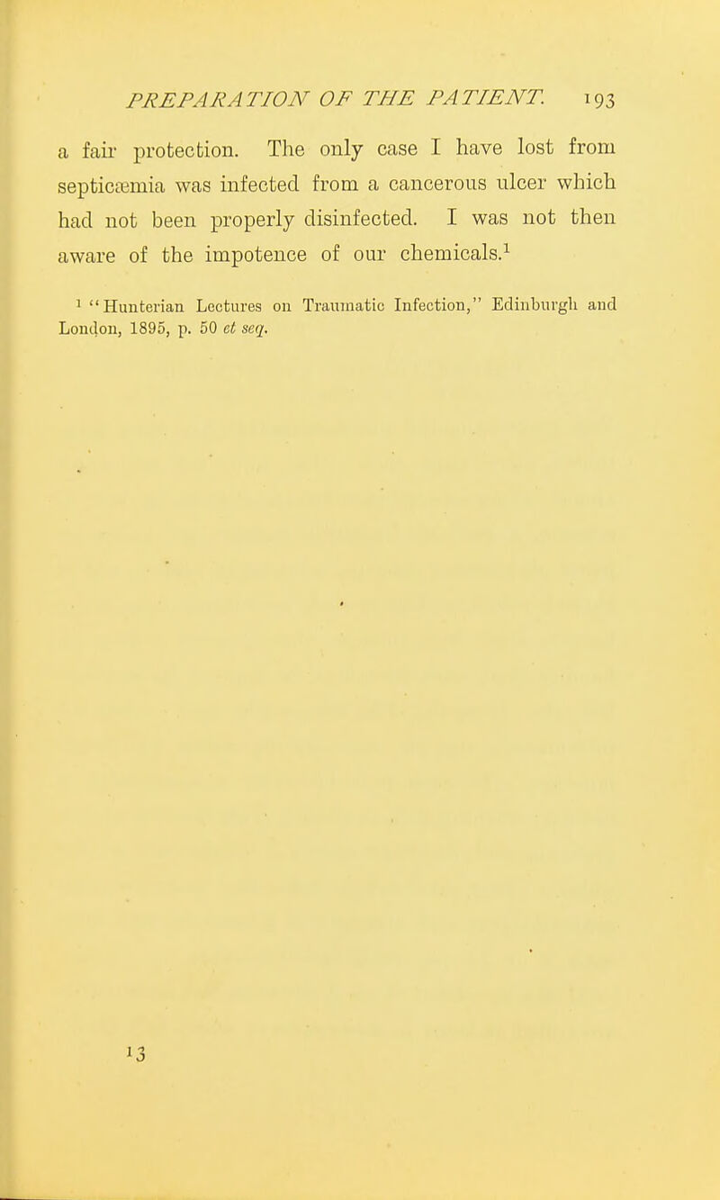 a fair protection. The only case I have lost from septicaemia was infected from a cancerous ulcer which had not been properly disinfected. I was not then aware of the impotence of our chemicals.1 1 Huuterian Lectures on Traumatic Infection, Edinburgh and London, 1895, p. 50 et seq. 13
