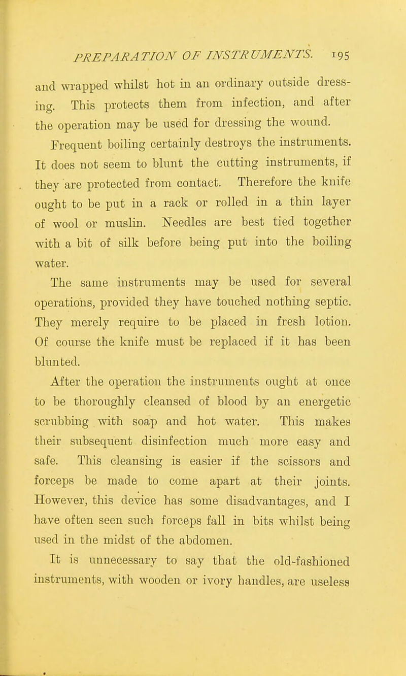 and wrapped whilst hot in an ordinary outside dress- ing. This protects them from infection, and after the operation may he used for dressing the wound. Frequent boiling certainly destroys the instruments. It does not seem to blunt the cutting instruments, if they are protected from contact. Therefore the knife ought to be put in a rack or rolled in a thin layer of wool or muslin. Needles are best tied together with a bit of silk before being put into the boiling- water. The same instruments may be used for several operations, provided they have touched nothing septic. They merely require to be placed in fresh lotion. Of course the knife must be replaced if it has been blunted. After the operation the instruments ought at once to be thoroughly cleansed of blood by an energetic scrubbing with soap and hot water. This makes their subsequent disinfection much more easy and safe. This cleansing is easier if the scissors and forceps be made to come apart at their joints. However, this device has some disadvantages, and I have often seen such forceps fall in bits whilst being used in the miclst of the abdomen. It is unnecessary to say that the old-fashioned instruments, with wooden or ivory handles, are useless