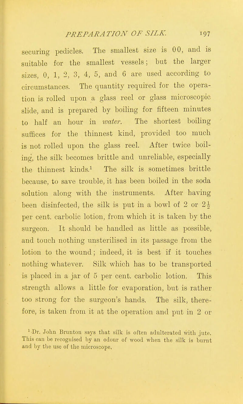 securing pedicles. The smallest size is 00, and is suitable for the smallest vessels; but the larger sizes, 0, 1, 2, 3, 4, 5, and 6 are used according to circumstances. The quantity required for the opera- tion is rolled upon a glass reel or glass microscopic slide, and is prepared by boiling for fifteen minutes to half an hour in water. The shortest boiling suffices for the thinnest kind, provided too much is not rolled upon the glass reel. After twice boil- ing, the silk becomes brittle and unreliable, especially the thinnest kinds.1 The silk is sometimes brittle because, to save trouble, it has been boiled in the soda solution along with the instruments. After having been disinfected, the silk is put in a bowl of 2 or 1\ per cent, carbolic lotion, from which it is taken by the surgeon. It should be handled as little as possible, and touch nothing unsterilised in its passage from the lotion to the wound; indeed, it is best if it touches nothing whatever. Silk which has to be transported is placed in a jar of 5 per cent, carbolic lotion. This strength allows a little for evaporation, but is rather too strong for the surgeon's hands. The silk, there- fore, is taken from it at the operation and put in 2 or ^Dr. John Brunton says that silk is often adulterated with jute. This can be recognised by an odour of wood when the silk is burnt and by the use of the microscope.