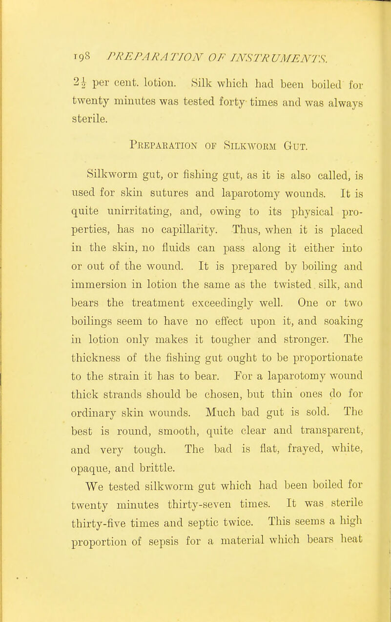 21 per cent, lotion. Silk which had been boiled for twenty minutes was tested forty times and was always sterile. Preparation of Silkworm Gut. Silkworm gut, or fishing gut, as it is also called, is used for skin sutures and laparotomy wounds. It is quite unirritating, and, owing to its physical pro- perties, has no capillarity. Thus, when it is placed in the skin, no fluids can pass along it either into or out of the wound. It is prepared by boiling and immersion in lotion the same as the twisted silk, and bears the treatment exceedingly well. One or two boilings seem to have no effect upon it, and soaking in lotion only makes it tougher and stronger. The thickness of the fishing gut ought to be proportionate to the strain it has to bear. For a laparotomy wound thick strands should be chosen, but thin ones do for ordinary skin wounds. Much bad gut is sold. The best is round, smooth, quite clear and transparent, and very tough. The bad is flat, frayed, white, opaque, and brittle. We tested silkworm gut which had been boiled for twenty minutes thirty-seven times. It was sterile thirty-five times and septic twice. This seems a high proportion of sepsis for a material which bears heat