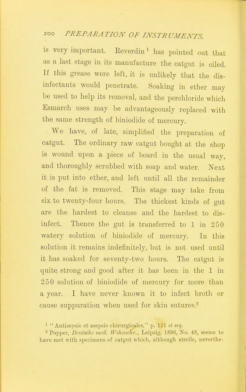 is very important. Keverdin1 has pointed out that as a last stage in its manufacture the catgut is oiled. If this grease were left, it is unlikely that the dis- infectants would penetrate. Soaking in ether may he used to help its removal, and the perchloride which Esmarch uses may be advantageously replaced with the same strength of biniodicle of mercury. We have, of late, simplified the preparation of catgut. The ordinary raw catgut bought at the shop is wound upon a piece of board in the usual way, and thoroughly scrubbed with soap and water. Next it is put into ether, and left until all the remainder of the fat is removed. This stage may take from six to twenty-four hours. The thickest kinds of gut are the hardest to cleanse and the hardest to dis- infect. Thence the gut is transferred to 1 in 250 watery solution of biniodicle of mercury. In this solution it remains indefinitely, but is not used until it has soaked for seventy-two hours. The catgut is quite, strong and good after it has been in the 1 in 250 solution of biniodicle of mercury for more than a year. I have never known it to infect broth or cause suppuration when used for skin sutures.2 1  Antisepsie et asepsie cliirurgicales, p. 121 et seq. 2 Popper, Deutsche med. TFchnschr., Leipzig, 1896, No. 48, seems to have met with specimens of catgut which, although sterile, neverthe-
