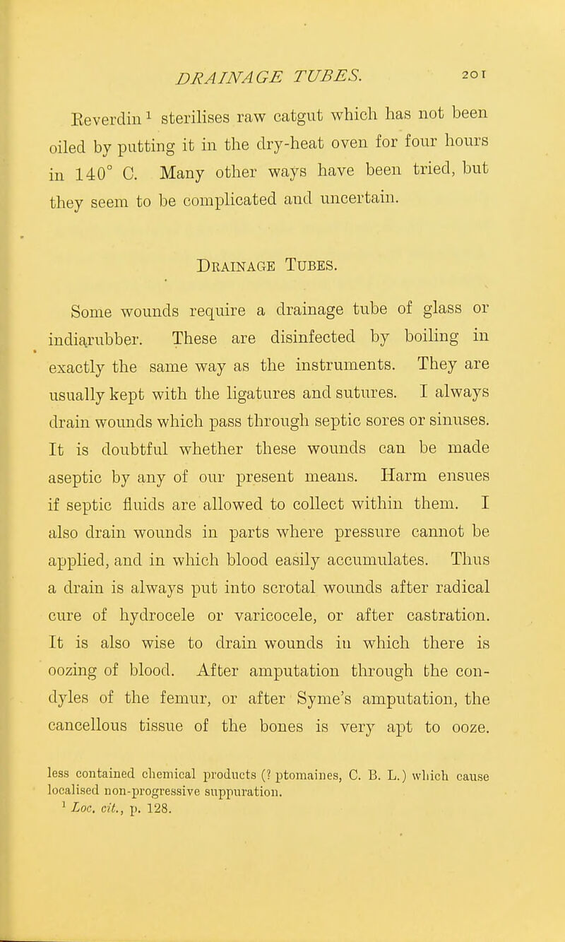 Eeverdin1 sterilises raw catgut which has not been oiled by putting it in the dry-heat oven for four hours in 140° C. Many other ways have been tried, but they seem to be complicated and uncertain. Drainage Tubes. Some wounds require a drainage tube of glass or indiarubber. These are disinfected by boiling in exactly the same way as the instruments. They are usually kept with the ligatures and sutures. I always drain wounds which pass through septic sores or sinuses. It is doubtful whether these wounds can be made aseptic by any of our present means. Harm ensues if septic fluids are allowed to collect within them. I also drain wounds in parts where pressure cannot be applied, and in which blood easily accumulates. Thus a drain is always put into scrotal wounds after radical cure of hydrocele or varicocele, or after castration. It is also wise to drain wounds in which there is oozing of blood. After amputation through the con- dyles of the femur, or after Syme's amputation, the cancellous tissue of the bones is very apt to ooze. less contained chemical products (? ptomaines, C. 13. L.) which cause localised non-progressive suppuration. 1 Loc, cit., p. 128.