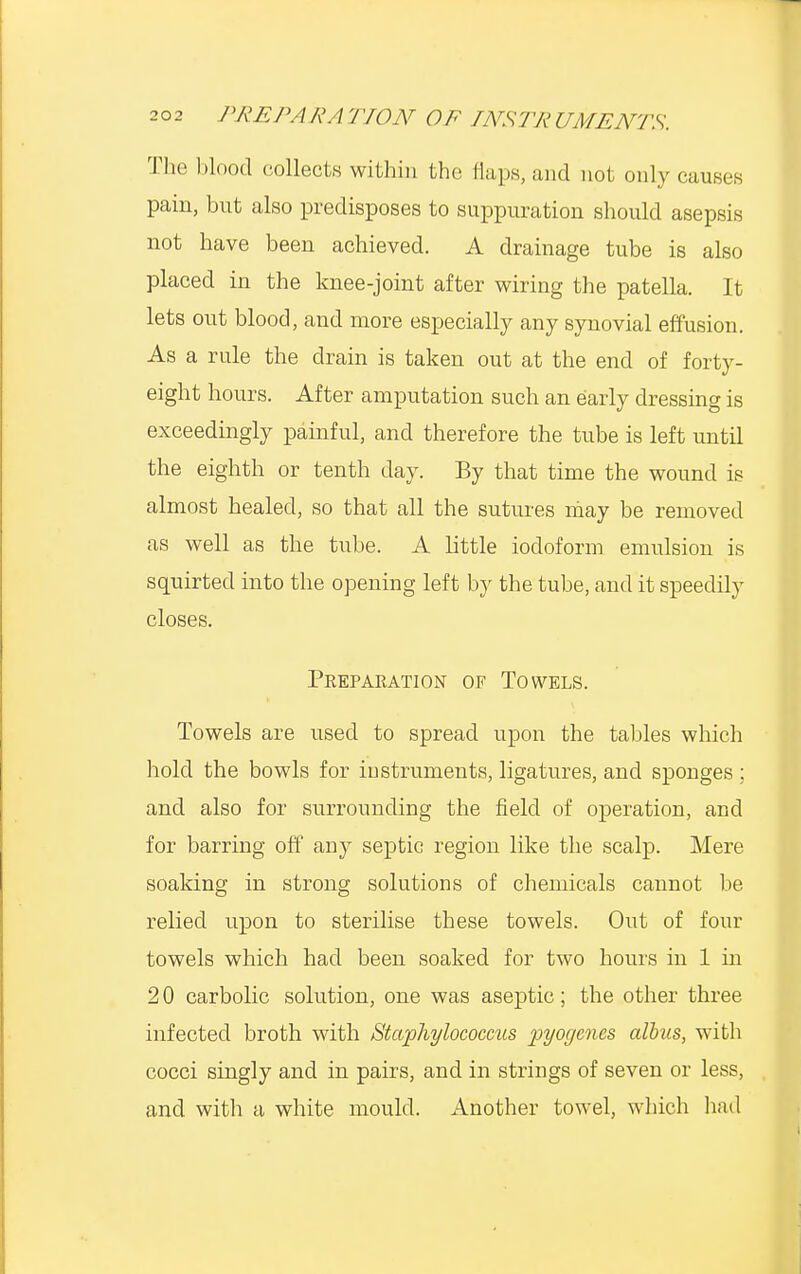 The blood collects within the Hups, and not only causes pain, but also predisposes to suppuration should asepsis not have been achieved. A drainage tube is also placed in the knee-joint after wiring the patella. It lets out blood, and more especially any synovial effusion. As a rule the drain is taken out at the end of forty- eight hours. After amputation such an early dressing is exceedingly painful, and therefore the tube is left until the eighth or tenth day. By that time the wound is almost healed, so that all the sutures may be removed as well as the tube. A little iodoform emulsion is squirted into the opening left by the tube, and it speedily closes. Preparation of Towels. Towels are used to spread upon the tables which hold the bowls for instruments, ligatures, and sponges ; and also for surrounding the field of operation, and for barring off any septic region like the scalp. Mere soaking in strong solutions of chemicals cannot be relied upon to sterilise these towels. Out of four towels which had been soaked for two hours in 1 in 2 0 carbolic solution, one was aseptic ; the other three infected broth with Staphylococcus pyogenes albus, with cocci singly and in pairs, and in strings of seven or less, and witli a white mould. Another towel, which had