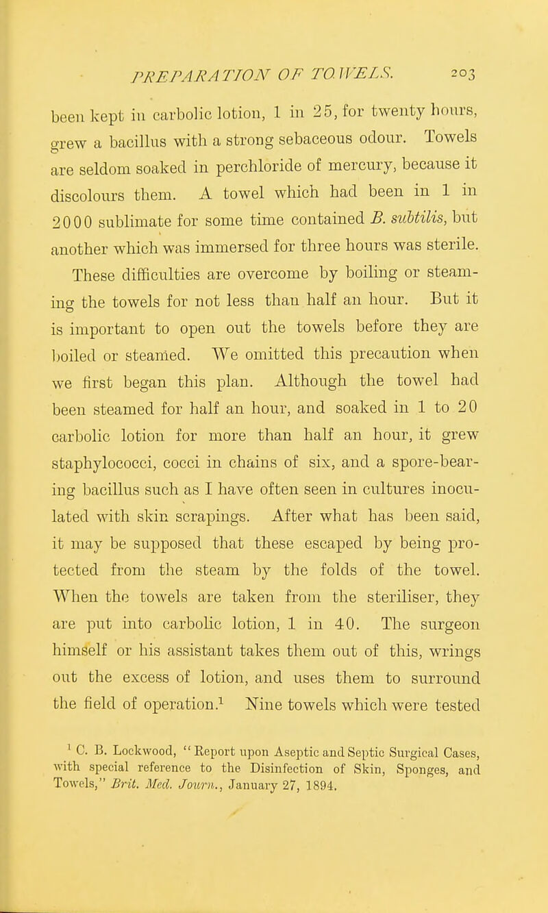 been kept in carbolic lotion, 1 in 25, for twenty hours, orew a bacillus with a strong sebaceous odour. Towels are seldom soaked in perchloride of mercury, because it discolours them. A towel which had been in 1 in 2000 sublimate for some time contained B. subtilis, but another which was immersed for three hours was sterile. These difficulties are overcome by boiling or steam- mo- the towels for not less than half an hour. But it is important to open out the towels before they are boiled or steamed. We omitted this precaution when we first began this plan. Although the towel had been steamed for half an hour, and soaked in 1 to 20 carbolic lotion for more than half an hour, it grew staphylococci, cocci in chains of six, and a spore-bear- ing bacillus such as I have often seen in cultures inocu- lated with skin scrapings. After what has been said, it may be supposed that these escaped by being pro- tected from the steam by the folds of the towel. When the towels are taken from the steriliser, they are put into carbolic lotion, 1 in 40. The surgeon himself or his assistant takes them out of this, wrings out the excess of lotion, and uses them to surround the field of operation.1 Nine towels which were tested 1 C. B. Lockwood,  Report upon Aseptic and Septic Surgical Cases, with special reference to the Disinfection of Skin, Sponges, and Towels, Brit. Med. Joum., January 27, 1894.