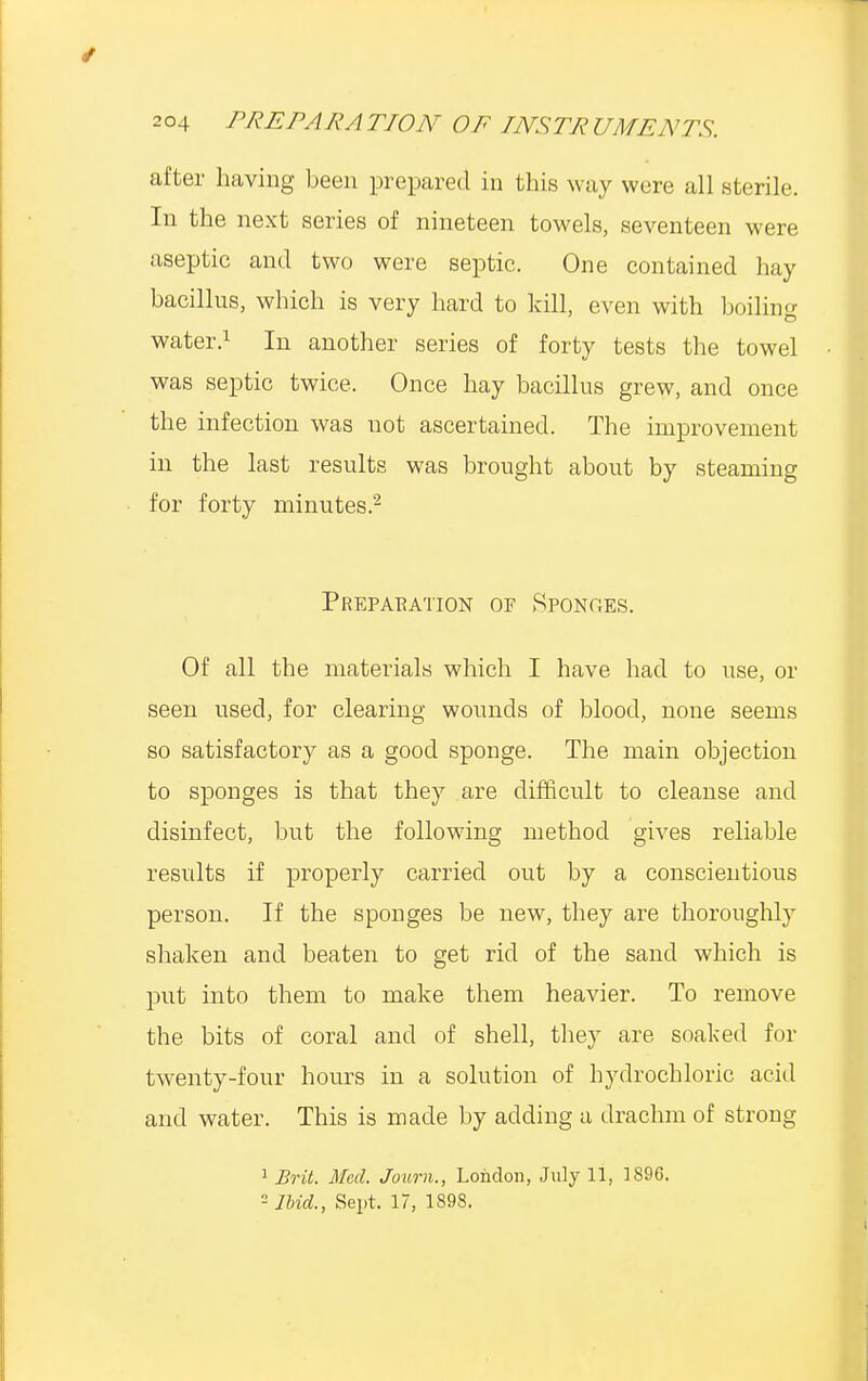 after having been prepared in this way were all sterile. In the next series of nineteen towels, seventeen were aseptic and two were septic. One contained hay bacillus, which is very hard to kill, even with boiling water.1 In another series of forty tests the towel was septic twice. Once hay bacillus grew, and once the infection was not ascertained. The improvement in the last results was brought about by steaming for forty minutes.2 Preparation of Sponges. Of all the materials which I have had to use, or seen used, for clearing wounds of blood, none seems so satisfactory as a good sponge. The main objection to sponges is that they are difficult to cleanse and disinfect, but the following method gives reliable results if properly carried out by a conscientious person. If the sponges be new, they are thoroughly shaken and beaten to get rid of the sand which is put into them to make them heavier. To remove the bits of coral and of shell, they are soaked for twenty-four hours in a solution of hydrochloric acid and water. This is made by adding a drachm of strong 1 Brit. Med. Journ., London, July 11, ]S96. 2 Ibid., Sept. 17, 1898.