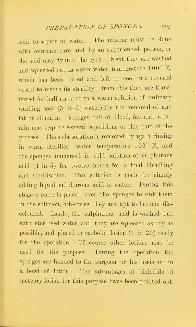 acid to a pint of water. The mixing must be done with extreme care, and by an experienced person, or the acid may fly into the eyes. Next they are washed and squeezed out in warm water, temperature 100° F., which has been boiled and left to cool in a covered vessel to insure its sterility; from this they are trans- ferred for half an hour to a warm solution of ordinary washing soda (3j to Oj water) for the removal of any fat or albumin. Sponges full of blood, fat, and albu- min may require several repetitions of this part of the process. The soda solution is removed by again rinsing in warm sterilised water, temperature 100° F., and the sponges immersed in cold solution of sulphurous acid (1 in 5) for twelve horns for a final bleaching and sterilisation. This solution is made by simply adding liquid sulphurous acid to water. During this stage a plate is placed over the sponges to sink them in the solution, otherwise they are apt to become dis- coloured. Lastly, the sulphurous acid is washed out with sterilised water, and they are squeezed as dry as possible, and placed in carbolic lotion (1 in 20) ready for the operation. Of course other lotions may be used for the purpose. During the operation the sponges are handed to the surgeon or his assistant in a bowl of lotion. The advantages of biniodide of mercury lotion for this purpose have been pointed out.