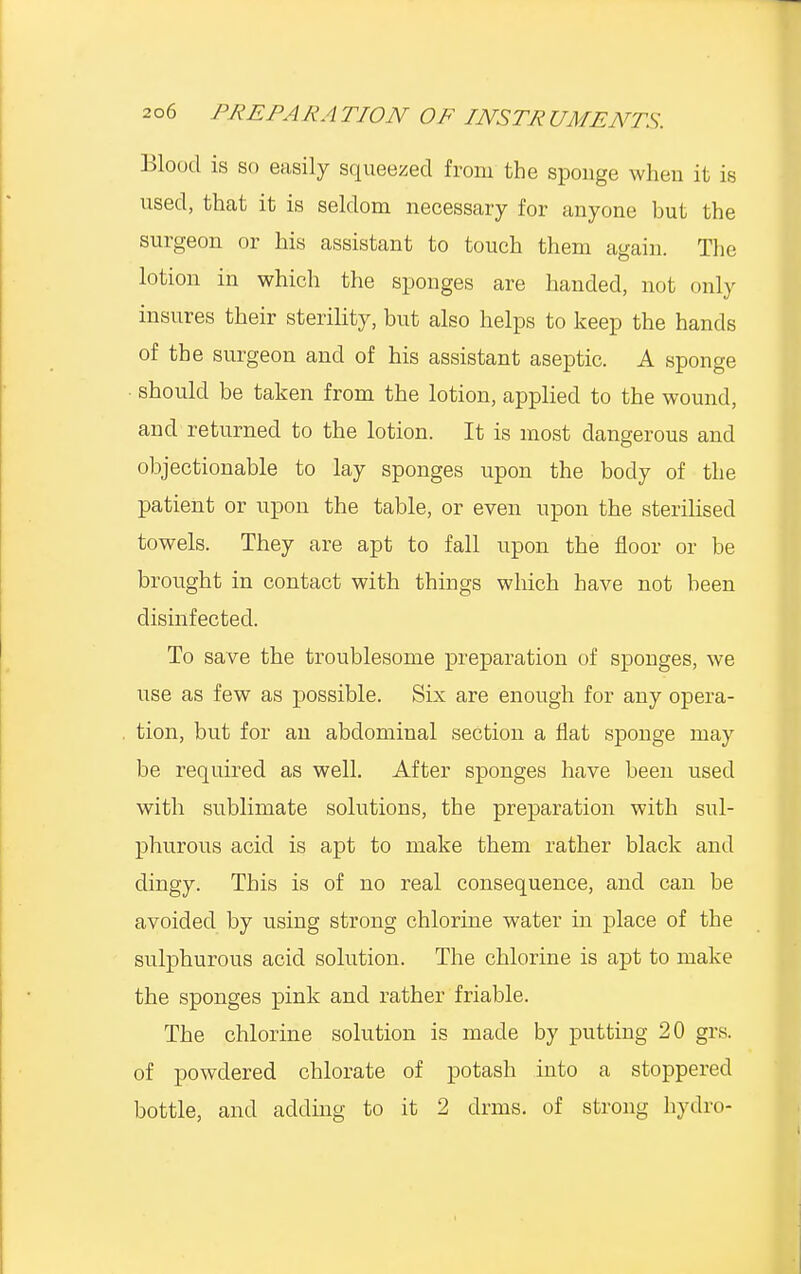 Blood is so easily squeezed from the sponge when it is used, that it is seldom necessary for anyone but the surgeon or his assistant to touch them again. The lotion in which the sponges are handed, not only insures their sterility, but also helps to keep the hands of the surgeon and of his assistant aseptic. A sponge • should be taken from the lotion, applied to the wound, and returned to the lotion. It is most dangerous and objectionable to lay sponges upon the body of the patient or upon the table, or even upon the sterilised towels. They are apt to fall upon the floor or be brought in contact with things which have not been disinfected. To save the troublesome preparation of sponges, we use as few as possible. Six are enough for any opera- tion, but for an abdominal section a flat sponge may be required as well. After sponges have been used with sublimate solutions, the preparation with sul- phurous acid is apt to make them rather black and dingy. This is of no real consequence, and can be avoided by using strong chlorine water in place of the sulphurous acid solution. The chlorine is apt to make the sponges pink and rather friable. The chlorine solution is made by putting 20 grs. of powdered chlorate of potash into a stoppered bottle, and adding to it 2 drms. of strong hydro-