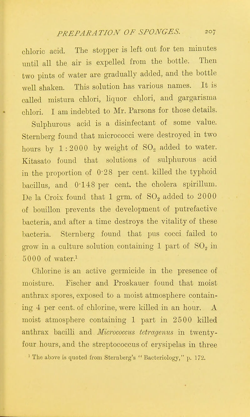 chloric acid. The stopper is left out for ten minutes until all the air is expelled from the bottle. Then two pints of water are gradually added, and the bottle well shaken. This solution has various names. It is called mistura chlori, liquor chlori, and gargarisma chlori. I am indebted to Mr. Parsons for those details. Sulphurous acid is a disinfectant of some value. Sternberg found that micrococci were destroyed in two hours by 1:2000 by weight of S02 added to water. Kitasato found that solutions of sulphurous acid in the proportion of 0'28 per cent, killed the typhoid bacillus, and 0-148 per cent, the cholera spirillum. De la Croix found that 1 grm. of S02 added to 2000 of bouillon prevents the development of putrefactive bacteria, and after a time destroys the vitality of these bacteria. Sternberg found that pus cocci failed to grow in a culture solution containing 1 part of S02 in 5000 of water.1 Chlorine is an active germicide in the presence of moisture. Fischer and Proskauer found that moist anthrax spores, exposed to a moist atmosphere contain- ing 4 per cent, of chlorine, were killed in an hour. A moist atmosphere containing 1 part in 2500 killed anthrax bacilli and Micrococcus tetragenus in twenty- four hours, and the streptococcus of erysipelas in three 1 The above is quoted from Sternberg's  Bacteriology, p. 172.
