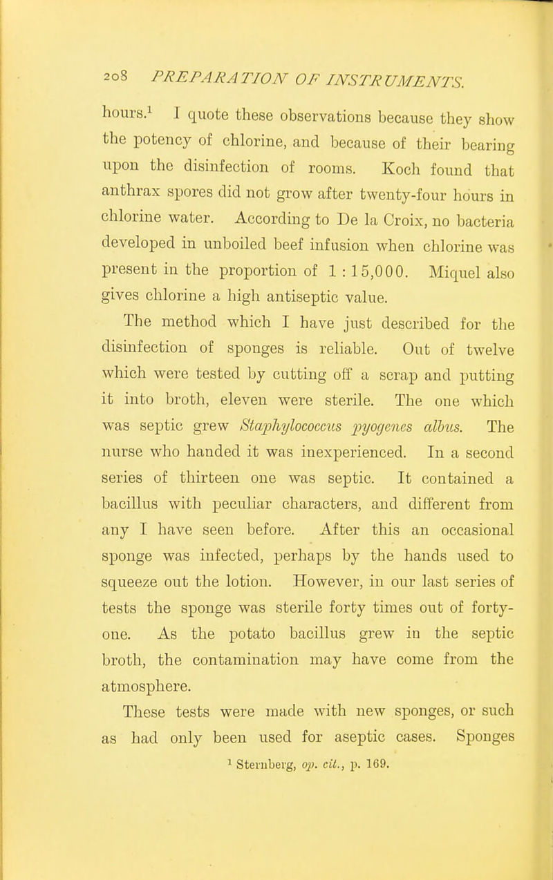 hours.1 I quote these observations because they show the potency of chlorine, and because of their bearing upon the disinfection of rooms. Koch found that anthrax spores did not grow after twenty-four hours in chlorine water. According to De la Croix, no bacteria developed in unboiled beef infusion when chlorine was present in the proportion of 1 : 15,000. Miquel also gives chlorine a high antiseptic value. The method which I have just described for the disinfection of sponges is reliable. Out of twelve which were tested by cutting off a scrap and putting it into broth, eleven were sterile. The one which was septic grew Staphylococcus pyogenes alius. The nurse who handed it was inexperienced. In a second series of thirteen one was septic. It contained a bacillus with peculiar characters, and different from any I have seen before. After this an occasional sponge was infected, perhaps by the hands used to squeeze out the lotion. However, in our last series of tests the sponge was sterile forty times out of forty- one. As the potato bacillus grew in the septic broth, the contamination may have come from the atmosphere. These tests were made with new sponges, or such as had only been used for aseptic cases. Sponges 1 Sternberg, op. cit., p. 169.