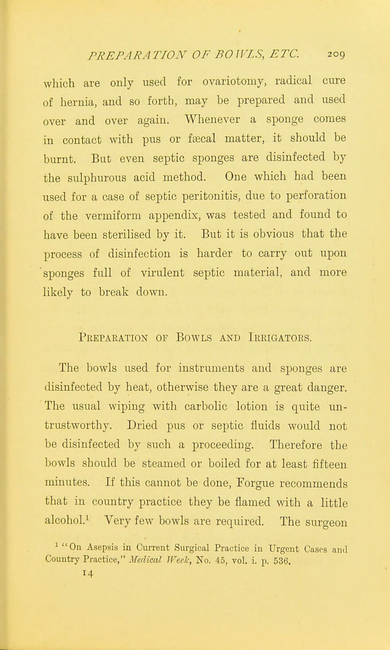 which are only used for ovariotomy, radical cure of hernia, and so forth, may be prepared and used over and over again. Whenever a sponge comes in contact with pus or faecal matter, it should be burnt. But even septic sponges are disinfected by the sulphurous acid method. One which had been used for a case of septic peritonitis, due to perforation of the vermiform appendix, was tested and found to have been sterilised by it. But it is obvious that the process of disinfection is harder to carry out upon sponges full of virulent septic material, and more likely to break down. Preparation of Bowls and Irrigators. The bowls used for instruments and sponges are disinfected by heat, otherwise they are a great clanger. The usual wiping with carbolic lotion is quite un- trustworthy. Dried pus or septic fluids would not be disinfected by such a proceeding. Therefore the bowls should be steamed or boiled for at least fifteen minutes. If this cannot be done, Forgue recommends that in country practice they be flamed with a little alcohol.1 Very few bowls are required. The surgeon 1 On Asepsis in Current Surgical Practice in Urgent Cases and Country Practice, Medical Week, No. 45, vol. i. p. 536. 14