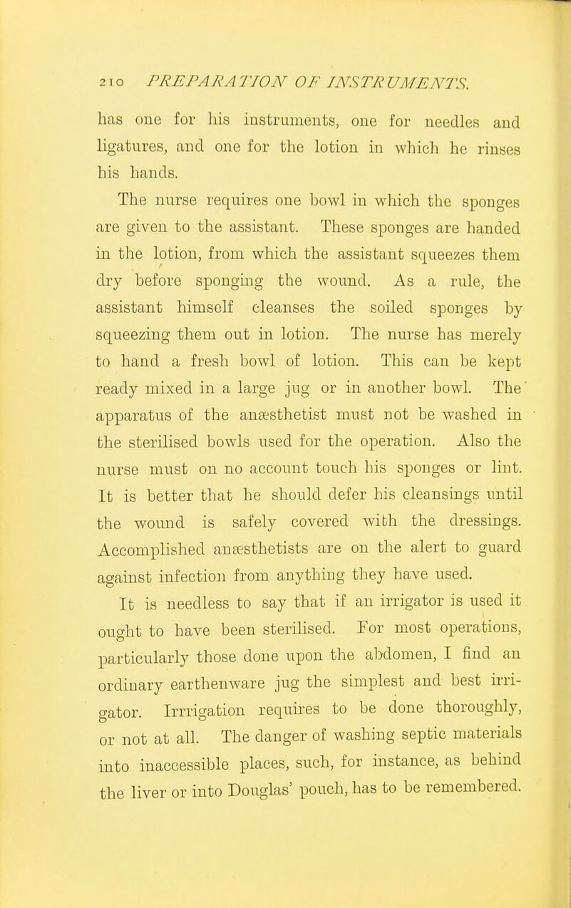 has one for his instruments, one for needles and ligatures, and one for the lotion in which he rinses his hands. The nurse requires one bowl in which the sponges are given to the assistant. These sponges are handed in the lotion, from which the assistant squeezes them dry before sponging the wound. As a rule, the assistant himself cleanses the soiled sponges by squeezing them out in lotion. The nurse has merely to hand a fresh bowl of lotion. This can be kept ready mixed in a large jug or in another bowl. The' apparatus of the anaesthetist must not be washed in the sterilised bowls used for the operation. Also the nurse must on no account touch his sponges or lint. It is better that he should defer his cleansings until the wound is safely covered with the dressings. Accomplished anaesthetists are on the alert to guard against infection from anything they have used. It is needless to say that if an irrigator is used it ought to have been sterilised. For most operations, particularly those clone upon the abdomen, I find an ordinary earthenware jug the simplest and best irri- gator. Irrigation requires to be done thoroughly, or not at all. The danger of washing septic materials into inaccessible places, such, for instance, as behind the liver or into Douglas' pouch, has to be remembered.