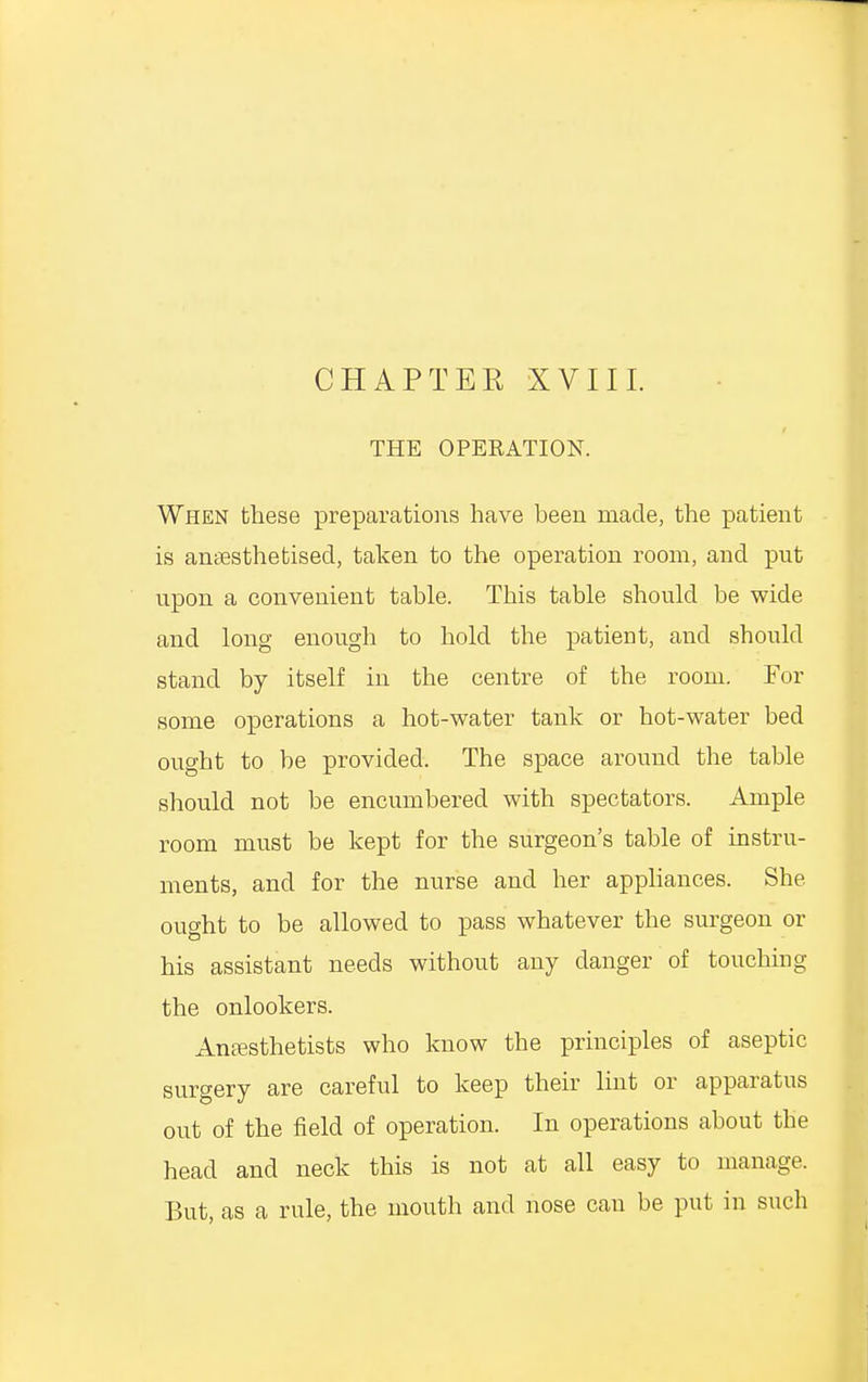 CHAPTER XVIII. THE OPERATION. When these preparations have been made, the patient is anaesthetised, taken to the operation room, and put upon a convenient table. This table should be wide and long enough to hold the patient, and should stand by itself in the centre of the room. For some operations a hot-water tank or hot-water bed ought to be provided. The space around the table should not be encumbered with spectators. Ample room must be kept for the surgeon's table of instru- ments, and for the nurse and her appliances. She ought to be allowed to pass whatever the surgeon or his assistant needs without any danger of touching the onlookers. Anesthetists who know the principles of aseptic surgery are careful to keep their lint or apparatus out of the field of operation. In operations about tbe head and neck this is not at all easy to manage. But, as a rule, the mouth and nose can be put in such