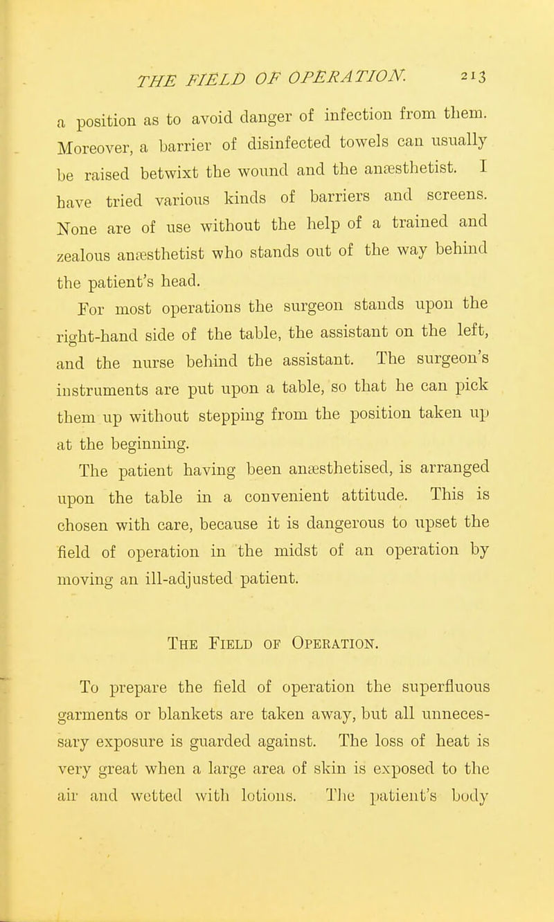 a position as to avoid danger of infection from them. Moreover, a barrier of disinfected towels can usually be raised betwixt the wound and the anaesthetist. I have tried various kinds of barriers and screens. None are of use without the help of a trained and zealous anesthetist who stands out of the way behind the patient's head. For most operations the surgeon stands upon the rio-ht-hand side of the table, the assistant on the left, and the nurse behind the assistant. The surgeon's instruments are put upon a table, so that he can pick them up without stepping from the position taken up at the beginning. The patient having been anaesthetised, is arranged upon the table in a convenient attitude. This is chosen with care, because it is dangerous to upset the field of operation in the midst of an operation by moving an ill-adjusted patient. The Field of Operation. To prepare the field of operation the superfluous garments or blankets are taken away, but all unneces- sary exposure is guarded against. The loss of heat is very great when a large area of skin is exposed to the air and wetted with lotions. The patient's body
