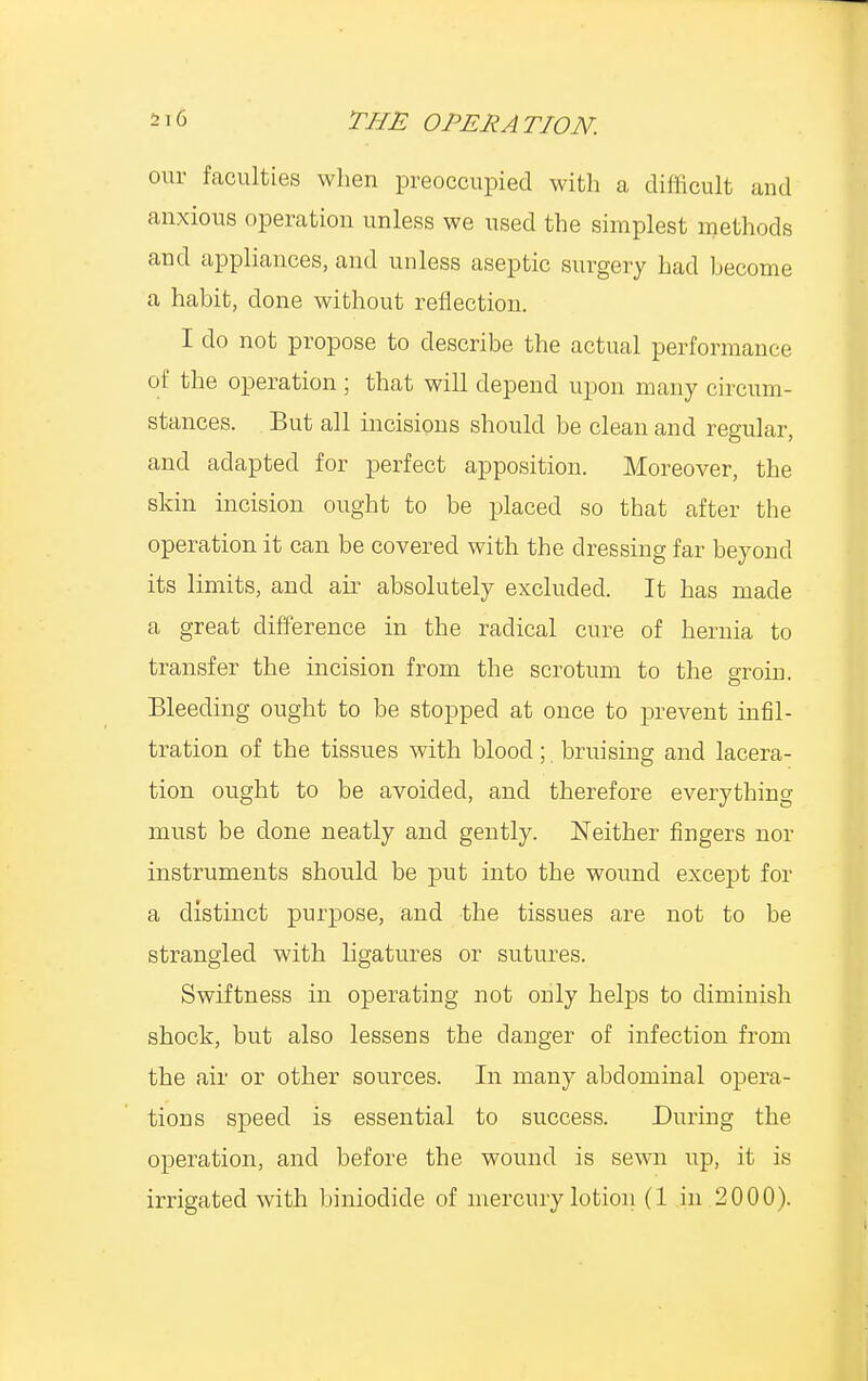 our faculties when preoccupied with a difficult and anxious operation unless we used the simplest methods and appliances, and unless aseptic surgery had become a habit, done without reflection. I do not propose to describe the actual performance of the operation ; that will depend upon many circum- stances. But all incisions should be clean and regular, and adapted for perfect apposition. Moreover, the skin incision ought to be placed so that after the operation it can be covered with the dressing far beyond its limits, and air absolutely excluded. It has made a great difference in the radical cure of hernia to transfer the incision from the scrotum to the groin. Bleeding ought to be stopped at once to prevent infil- tration of the tissues with blood; bruising and lacera- tion ought to be avoided, and therefore everything must be done neatly and gently. Neither fingers nor instruments should be put into the wound except for a distinct purpose, and the tissues are not to be strangled with ligatures or sutures. Swiftness in operating not only helps to diminish shock, but also lessens the danger of infection from the air or other sources. In many abdominal opera- tions speed is essential to success. During the operation, and before the wound is sewn up, it is