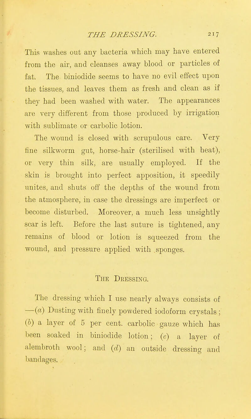 This washes out any bacteria which may have entered from the air, and cleanses away blood or particles of fat. The biniodide seems to have no evil effect upon the tissues, and leaves them as fresh and clean as if they had been washed with water. The appearances are very different from those produced by irrigation with sublimate or carbolic lotion. The wound is closed with scrupulous care. Very fine silkworm gut, horse-hair (sterilised with heat), or very thin silk, are usually employed. If the skin is brought into perfect apposition, it speedily unites, and shuts off the depths of the wound from the atmosphere, in case the dressings are imperfect or become disturbed. Moreover, a much less unsightly scar is left. Before the last suture is tightened, any remains of blood or lotion is squeezed from the wound, and pressure applied with sponges. The Dressing. The dressing which I use nearly always consists of —(a) Dusting with finely powdered iodoform crystals ; (b) a layer of 5 per cent, carbolic gauze which has been soaked in biniodide lotion; (c) a layer of alembroth wool; and (d) an outside dressing and bandages.
