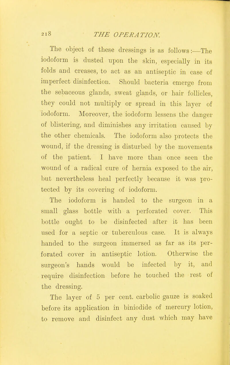 The object of these dressings is as follows:—The iodoform is dusted upon the skin, especially in its folds and creases, to act as an antiseptic in case of imperfect disinfection. Should bacteria emerge from the sebaceous glands, sweat glands, or hair follicles, they could not multiply or spread in this layer of iodoform. Moreover, the iodoform lessens the danger of blistering, and diminishes any irritation caused by the other chemicals. The iodoform also protects the wound, if the dressing is disturbed by the movements of the patient. I have more than once seen the wound of a radical cure of hernia exposed to the air, but nevertheless heal perfectly because it was pro- tected by its covering of iodoform. The iodoform is handed to the surgeon in a small glass bottle with a perforated cover. This bottle ought to be disinfected after it has been used for a septic or tuberculous case. It is always handed to the surgeon immersed as far as its per- forated cover in antiseptic lotion. Otherwise the surgeon's hands would be infected by it, and require disinfection before he touched the rest of the dressing. The layer of 5 per cent, carbolic gauze is soaked before its application in biniodide of mercury lotion, to remove and disinfect any dust which may have