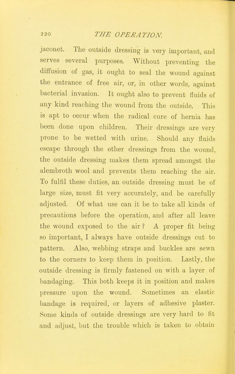 jaconet. The outside dressing is very important, and serves several purposes. Without preventing the diffusion of gas, it ought to seal the wound against the entrance of free air, or, in other words, against bacterial invasion. It ought also to prevent fluids of any kind reaching the wound from the outside. This is apt to occur when the radical cure of hernia has been done upon children. Their dressings are very prone to be wetted with urine. Should any fluids escape through the other dressings from the wound, the outside dressing makes them spread amongst the alernbroth wool and prevents them reaching the air. To fulfil these duties, an outside dressing must be of large size, must fit very accurately, and be carefully adjusted. Of what use can it be to take all kinds of precautions before the operation, and after all leave the wound exposed to the air ? A proper fit being so important, I always have outside dressings cut to pattern. Also, webbing straps and buckles are sewn to the corners to keep them in position. Lastly, the outside dressing is firmly fastened on with a layer of bandaging. This both keeps it in position and makes pressure upon the wound. Sometimes an elastic bandage is required, or layers of adhesive plaster. Some kinds of outside dressings are very hard to fit and adjust, but the trouble which is taken to obtain