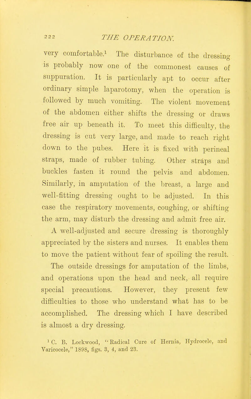very comfortable.1 The disturbance of the dressing is probably now one of the commonest causes of suppuration. It is particularly apt to occur after ordinary simple laparotomy, when the operation is followed by much vomiting. The violent movement of the abdomen either shifts the dressing or draws free air up beneath it. To meet this difficulty, the dressing is cut very large, and made to reach right down to the pubes. Here it is fixed with perineal straps, made of rubber tubing. Other straps and buckles fasten it round the pelvis and abdomen. Similarly, in amputation of the breast, a large and well-fitting dressing ought to be adjusted. In this case the respiratory movements, coughing, or shifting the arm, may disturb the dressing and admit free air. A well-adjusted and secure dressing is thoroughly appreciated by the sisters and nurses. It enables them to move the patient without fear of spoiling the result. The outside dressings for amputation of the limbs, and operations upon the head and neck, all require special precautions. However, they present few difficulties to those who understand what has to be accomplished. The dressing which I have described is almost a dry dressing. 1 C. B. Lockwood, Radical Cure of Hernia, Hydrocele, and Varicocele, 1898, figs. 3, 4, and 23.