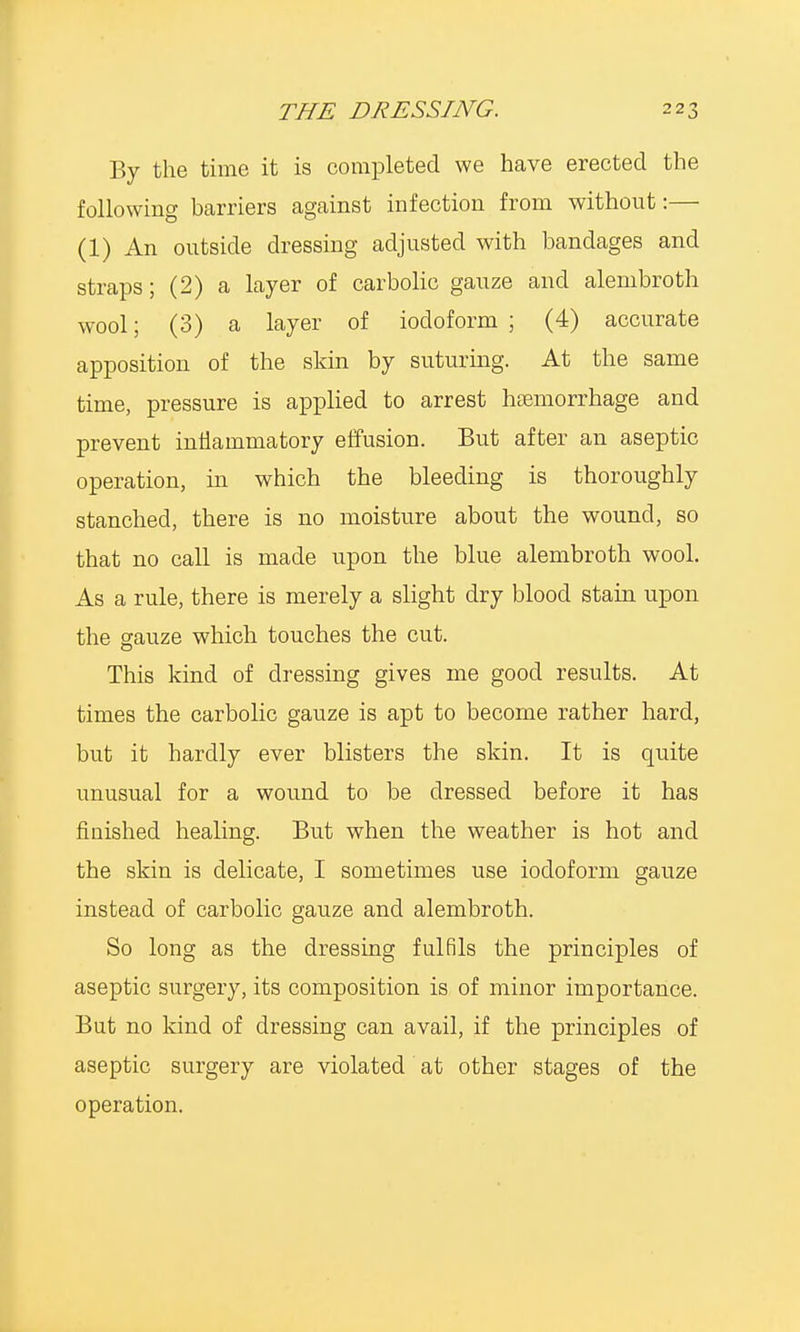 By the time it is completed we have erected the following barriers against infection from without:— (1) An outside dressing adjusted with bandages and straps; (2) a layer of carbolic gauze and alembroth wool; (3) a layer of iodoform; (4) accurate apposition of the skin by suturing. At the same time, pressure is applied to arrest haemorrhage and prevent inflammatory effusion. But after an aseptic operation, in which the bleeding is thoroughly stanched, there is no moisture about the wound, so that no call is made upon the blue alembroth wool. As a rule, there is merely a slight dry blood stain upon the gauze which touches the cut. This kind of dressing gives me good results. At times the carbolic gauze is apt to become rather hard, but it hardly ever blisters the skin. It is quite unusual for a wound to be dressed before it has finished healing. But when the weather is hot and the skin is delicate, I sometimes use iodoform gauze instead of carbolic gauze and alembroth. So long as the dressing fulfils the principles of aseptic surgery, its composition is of minor importance. But no kind of dressing can avail, if the principles of aseptic surgery are violated at other stages of the operation.