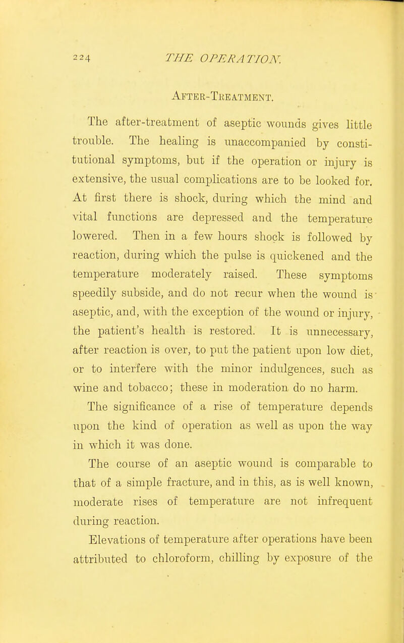 After-Treatment. The after-treatment of aseptic wounds gives little trouble. The healing is unaccompanied by consti- tutional symptoms, but if the operation or injury is extensive, the usual complications are to be looked for. At first there is shock, during which the mind and vital functions are depressed and the temperature lowered. Then in a few hours shock is followed by reaction, during which the pulse is quickened and the temperature moderately raised. These symptoms speedily subside, and do not recur when the wound is aseptic, and, with the exception of the wound or injury, the patient's health is restored. It is unnecessary, after reaction is over, to put the patient upon low diet, or to interfere with the minor indulgences, such as wine and tobacco; these in moderation do no harm. The significance of a rise of temperature depends upon the kind of operation as well as upon the way in which it was done. The course of an aseptic wound is comparable to that of a simple fracture, and in this, as is well known, moderate rises of temperature are not infrequent during reaction. Elevations of temperature after operations have been attributed to chloroform, chilling by exposure of the