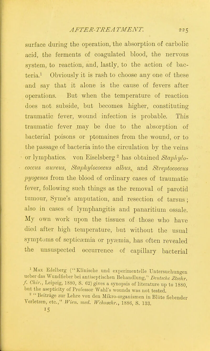 AFTER- TREA TMENT. 2 2 5 surface during the operation, the absorption of carbolic acid, the ferments of coagulated blood, the nervous system, to reaction, and, lastly, to the action of bac- teria.1 Obviously it is rash to choose any one of these and say that it alone is the cause of fevers after operations. But when the temperature of reaction does not subside, but becomes higher, constituting traumatic fever, wound infection is probable. This traumatic fever may be due to the absorption of bacterial poisons or ptomaines from the wound, or to the passage of bacteria into the circulation by the veins or lymphatics, von Eiselsberg 2 has obtained Staphylo- coccus aureus, Staphylococcus albus, and Streptococcus pyogenes from the blood of ordinary cases of traumatic fever, following such things as the removal of parotid tumour, Syme's amputation, and resection of tarsus ; also in cases of lymphangitis and panaritium ossale. My own work upon the tissues of those who have died after high temperature, but without the usual symptoms of septicemia or pyemia, has often revealed the unsuspected occurrence of capillary bacterial 1 Max Edelberg (Klinisehe und experimentelle Untersuclmngen ueber das Wundfieber bei antiseptischen Behandlung, Deutsche Ztschr. f. Chir., Leipzig, 1880, S. 62) gives a synopsis of literature up to 1880, but the asepticity of Professor Wahl's wounds was not tested. 2  Beitrage zur Lehre von den Mikro-organismen in Bliite fiebender Verletzen, etc., Wien. med. Wchnschr., 1886, S. 133. 15