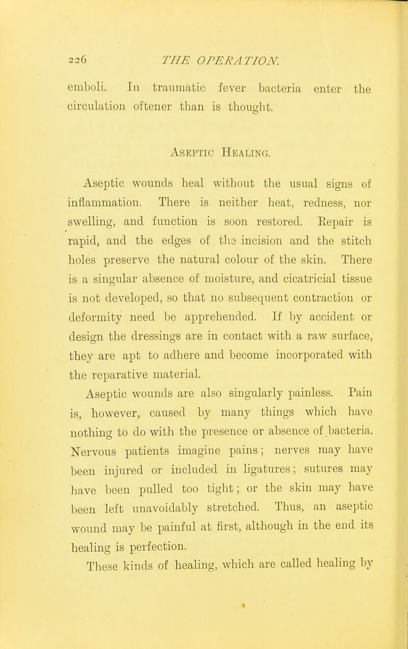 emboli. In traumatic fever bacteria enter the circulation oftener than is thought. Aseptic Healing. Aseptic wounds heal without the usual signs ef inflammation. There is neither heat, redness, nor swelling, and function is soon restored. Eepair is rapid, and the edges of the incision and the stitch holes preserve the natural colour of the skin. There is a singular absence of moisture, and cicatricial tissue is not developed, so that no subsequent contraction or deformity need be apprehended. If by accident or design the dressings are in contact with a raw surface, they are apt to adhere and become incorporated with the reparative material. Aseptic wounds are also singularly painless. Pain is, however, caused by many things which have nothing to do with the presence or absence of bacteria. Nervous patients imagine pains; nerves may have been injured or included in ligatures; sutures may have been pulled too tight; or the skin may have been left unavoidably stretched. Thus, an aseptic wound may be painful at first, although in the end its healing is perfection. These kinds of healing, which are called healing by