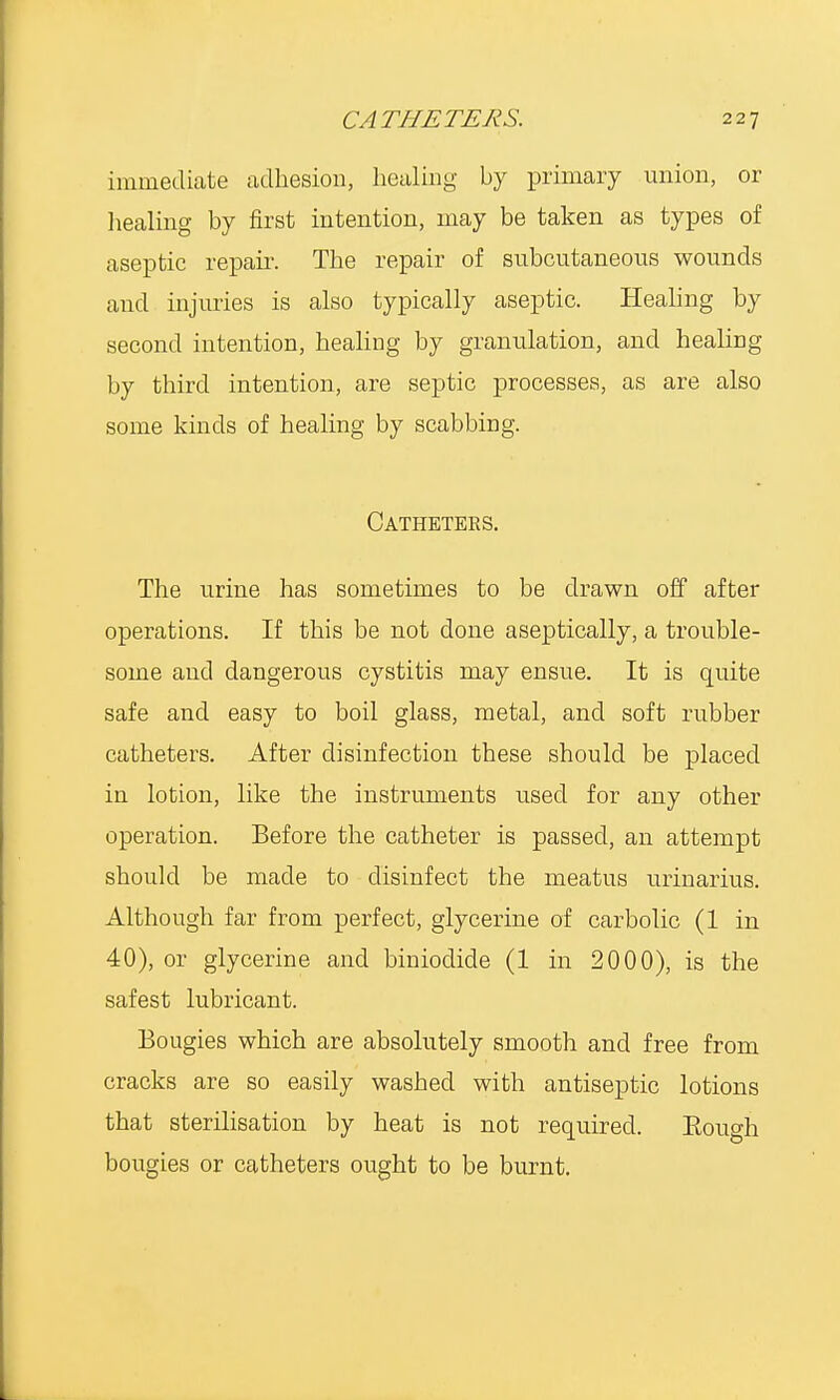 immediate adhesion, healing by primary union, or healing by first intention, may be taken as types of aseptic repair. The repair of subcutaneous wounds and injuries is also typically aseptic. Healing by second intention, healing by granulation, and healing by third intention, are septic processes, as are also some kinds of healing by scabbing. Catheters. The urine has sometimes to be drawn off after operations. If this be not done aseptically, a trouble- some and dangerous cystitis may ensue. It is quite safe and easy to boil glass, metal, and soft rubber catheters. After disinfection these should be placed in lotion, like the instruments used for any other operation. Before the catheter is passed, an attempt should be made to disinfect the meatus urinarius. Although far from perfect, glycerine of carbolic (1 in 40), or glycerine and biniodicle (1 in 2000), is the safest lubricant. Bougies which are absolutely smooth and free from cracks are so easily washed with antiseptic lotions that sterilisation by heat is not required. Eough bougies or catheters ought to be burnt.