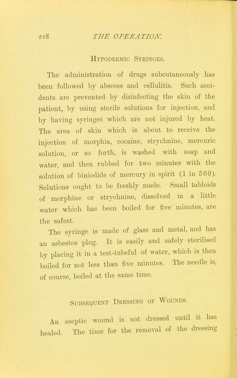 Hypodermic Syringes. The administration of drugs subcutaneously has been followed by abscess and cellulitis. Such acci- dents are prevented by disinfecting the skin of the patient, by using sterile solutions for injection, and by having syringes which are not injured by heat. The area of skin which is about to receive the injection of morphia, cocaine, strychnine, mercuric solution, or so forth, is washed with soap and water, and then rubbed for two minutes with the solution of biniodide of mercury in spirit (1 in 500). Solutions ought to be freshly made. Small tabloids of morphine or strychnine, dissolved in a little water which has been boiled for five minutes, are the safest. The syringe is made of glass and metal, and has an asbestos plug. It is easily and safely sterilised by placing it in a test-tubeful of water, which is then boiled for not less than five minutes. The needle is, of course, boiled at the same time. Subsequent Dressing of Wounds. An aseptic wound is not dressed until it has healed. The time for the removal of the dressing